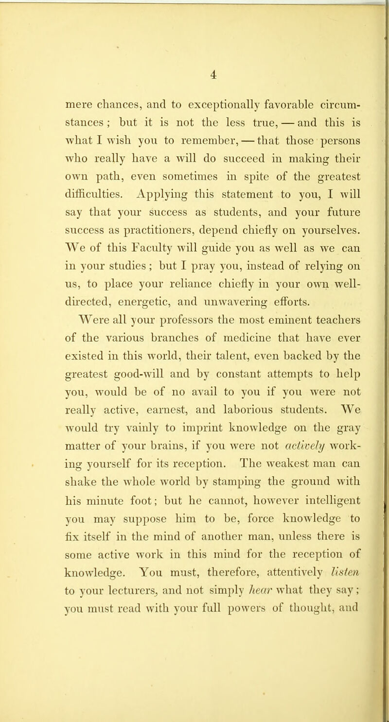 mere chances, and to exceptionally favorable circum- stances ; but it is not the less true, — and this is what I wish you to remember, — that those persons who really have a will do succeed in making their own path, even sometimes in spite of the greatest difficulties. Applying this statement to you, I will say that your success as students, and your future success as practitioners, depend chiefly on yourselves. We of this Faculty will guide you as well as we can in your studies; but I pray you, instead of relying on us, to place your reliance chiefly in your own well- directed, energetic, and unwavering efforts. Were all your professors the most eminent teachers of the various branches of medicine that have ever existed in this world, their talent, even backed by the greatest good-will and by constant attempts to help you, would be of no avail to you if you were not really active, earnest, and laborious students. We would try vainly to imprint knowledge on the gray matter of your brains, if you were not actively work- ing yourself for its reception. The weakest man can shake the whole world by stamping the ground with his minute foot; but he cannot, however intelligent you may suppose him to be, force knowledge to fix itself in the mind of another man, unless there is some active work in this mind for the reception of knowledge. You must, therefore, attentively listen to your lecturers, and not simply hear what they say ; you must read with your full powers of thought, and