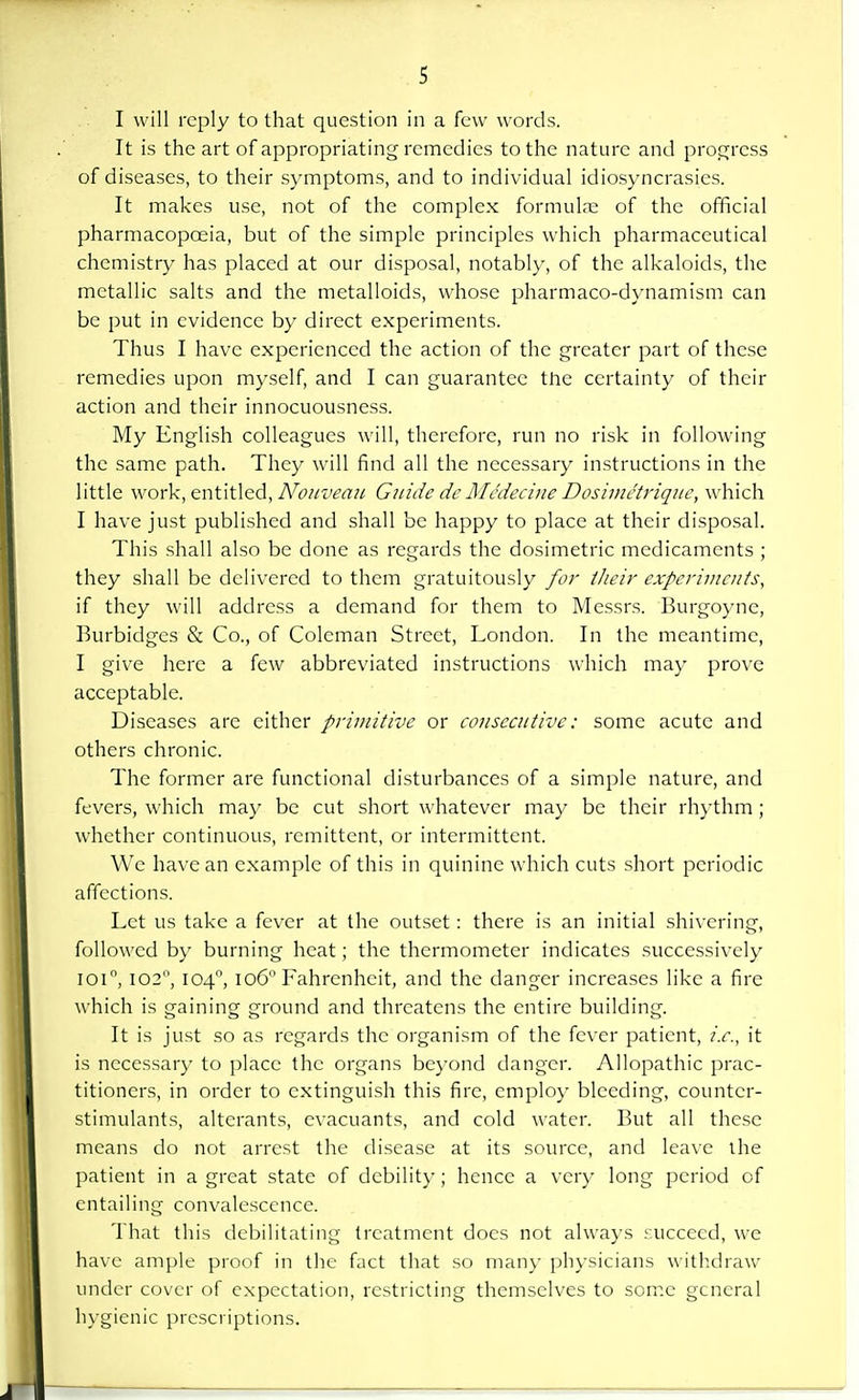 I will reply to that question in a few words. It is the art of appropriating remedies to the nature and progress of diseases, to their symptoms, and to individual idiosyncrasies. It makes use, not of the complex formula; of the official pharmacopoeia, but of the simple principles which pharmaceutical chemistry has placed at our disposal, notably, of the alkaloids, the metallic salts and the metalloids, whose pharmaco-dynamism can be put in evidence by direct experiments. Thus I have experienced the action of the greater part of these remedies upon myself, and I can guarantee the certainty of their action and their innocuousness. My English colleagues will, therefore, run no risk in following the same path. They will find all the necessary instructions in the little work, entitled, Nouveau Guide de Medecine Dosimetriquc, which I have just published and shall be happy to place at their disposal. This shall also be done as regards the dosimetric medicaments ; they shall be delivered to them gratuitously for their experiments, if they will address a demand for them to Messrs. Burgoyne, Burbidges & Co., of Coleman Street, London. In the meantime, I give here a few abbreviated instructions which may prove acceptable. Diseases are either primitive or consecutive: some acute and others chronic. The former are functional disturbances of a simple nature, and fevers, which may be cut short whatever may be their rhythm ; whether continuous, remittent, or intermittent. We have an example of this in quinine which cuts short periodic affections. Let us take a fever at the outset: there is an initial shivering, followed by burning heat; the thermometer indicates successively ioi°, I02°, 1040, 1060 Fahrenheit, and the danger increases like a fire which is gaining ground and threatens the entire building. It is just so as regards the organism of the fever patient, i.e., it is necessary to place the organs beyond danger. Allopathic prac- titioners, in order to extinguish this fire, employ bleeding, counter- stimulants, alterants, evacuants, and cold water. But all these means do not arrest the disease at its source, and leave the patient in a great state of debility; hence a very long period of entailing convalescence. That this debilitating treatment does not always succeed, we have ample proof in the fact that so many physicians withdraw under cover of expectation, restricting themselves to some general hygienic prescriptions.