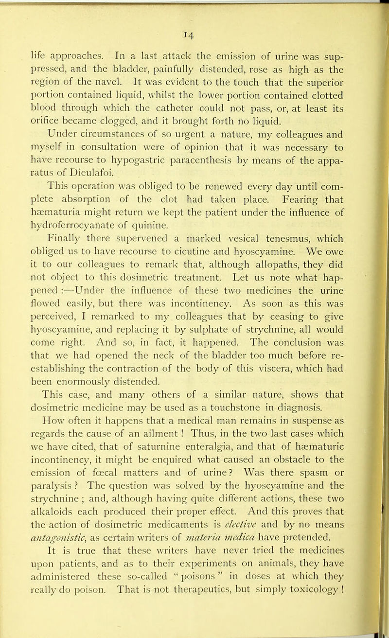 pressed, and the bladder, painfully distended, rose as high as the region of the navel. It was evident to the touch that the superior portion contained liquid, whilst the lower portion contained clotted blood through which the catheter could not pass, or, at least its orifice became clogged, and it brought forth no liquid. Under circumstances of so urgent a nature, my colleagues and myself in consultation were of opinion that it was necessary to have recourse to hypogastric paraccnthesis by means of the appa- ratus of Diculafoi. This operation was obliged to be renewed every day until com- plete absorption of the clot had taken place. Fearing that hematuria might return we kept the patient under the influence of hydroferrocyanate of quinine. Finally there supervened a marked vesical tenesmus, which obliged us to have recourse to cicutine and hyoscyamine. We owe it to our colleagues to remark that, although allopaths, they did not object to this dosimetric treatment. Let us note what hap- pened :—Under the influence of these two medicines the urine flowed easily, but there was incontinency. As soon as this was perceived, I remarked to my colleagues that by ceasing to give hyoscyamine, and replacing it by sulphate of strychnine, all would come right. And so, in fact, it happened. The conclusion was that we had opened the neck of the bladder too much before re- establishing the contraction of the body of this viscera, which had been enormously distended. This case, and many others of a similar nature, shows that dosimetric medicine may be used as a touchstone in diagnosis. How often it happens that a medical man remains in suspense as regards the cause of an ailment ! Thus, in the two last cases which we have cited, that of saturnine enteralgia, and that of h?ematuric incontinency, it might be enquired what caused an obstacle to the emission of fcecal matters and of urine ? Was there spasm or paralysis ? The question was solved by the hyoscyamine and the strychnine ; and, although having quite different actions, these two alkaloids each produced their proper effect. And this proves that the action of dosimetric medicaments is elective and by no means antagonistic, as certain writers of materia mcdica have pretended. It is true that these writers have never tried the medicines upon patients, and as to their experiments on animals, they have administered these so-called  poisons in doses at which they really do poison. That is not therapeutics, but simply toxicology !