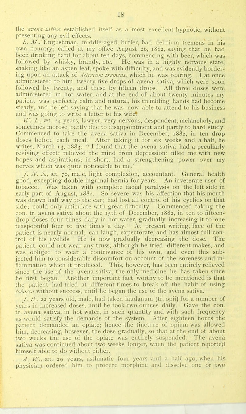 the avena sativa established itself as a most excellent hypnotic, without presenting any evil effects. L. J/., Englishman, middle-aged, butler, had delirium tremens in his own country; called at my office August 26, 1882, saying that he had been drinking hard for about ten days, commencing with beer, which was followed by whisky, brandy, etc. He was in a highly nervous state, shaking like an aspen leaf, spoke with difficulty, and was evidently border- ing upon an attack of dcliriuin tremens, which he was fearing. I at once administered to him twenty-five drops of avena sativa, which were soon followed by twenty, and these by fifteen drops. All three doses were administered in hot water, and at the end of about twenty minutes my patient was perfectly calm and natural, his trembling hands had become steady, and he left saying that he was now able to attend to his business and was going to write a letter to his wife* W. L., £et. 24 years, lawyer, very nervous, despondent, melancholy, and sometimes morose, partly due to disappointment and partly to hard study. Commenced to take the avena sativa in December, 1882, in ten drop doses before each meal. After taking it for six weeks and a half, he writes, March 13, 1883:  I found that the avena sativa had a peculiarly reviving effect; relieved the mind from depression; filled me with new hopes and aspirations; in short, had a strengthening power over my nerves which was quite noticeable to me. y. jV. S., set. 70, male, light complexion, accountant. General health good, excepting double inguinal hernia for years. An inveterate user of tobacco. Was taken with complete facial paralysis on the left side in early part of August, 1882. So severe was his affection that his mouth was drawn half way to the ear; had lost all control of his eyelids on that side; could only articulate with great difficulty Commenced taking the con. tr. avena sativa about the 15th of December, 1882, in ten to fifteen- drop doses four times daily in hot water, gradually increasing it to one teaspoonful four to five times a day. At present writing, face of the patient is nearly normal; can laugh, expectorate, and has almost full con- trol of his eyelids. He is now gradually decreasing the dose. The patient could not wear any truss, although he tried different makes, and was obliged to wear a contrivance of his own, and even this sub- jected him to considerable discomfort on account of the soreness and in- flammation which it produced. This, however, has been entirely relieved since the use of the avena sativa, the only medicine he has taken since he first began. Another important fact worthy to be mentioned is that the patient had tried at different times to break ofl: the habit of using tobacco without success, until he began the use of the avena sativa. J. 22 years old, male, had taken laudanum (tr. opii) for a number of years in increased doses, until he took two ounces daily. Gave the con. tr. avena sativa, in hot water, in such quantity and with such frequency as would satisfy the demands of the system. After eighteen hours the patient demanded an opiate; hence the tincture of opium was allowed him, decreasing, however, the dose gradually, so that at the end of about two weeks the use of the opiate was entirely suspended. The avena sativa was continued about two weeks longer, when the patient reported himself able to do without either. A. W., set. 29 years, asthmatic four years and a half ago, when his physician ordered him to procure morphine and dissolve one or two