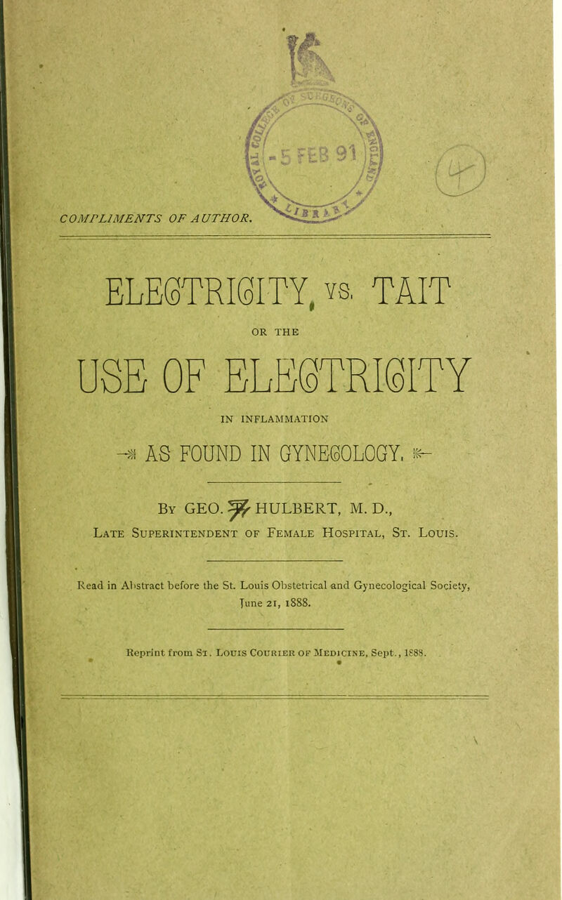 ELE6TRMTY, ys. TAIT OR THE USE OF ELESTRMTY IN INFLAMMATION AS FOUND IN GYNECOLOGY, k- By GEO. ^ HULBERT, M. D., Late Superintendent of Female Hospital, St. Louis. Read in Abstract before the St. Louis Obstetrical and Gynecological Society, Tune 21, 1888. Reprint from Si. Louis Courier of Medicine, Sept., 1S88.