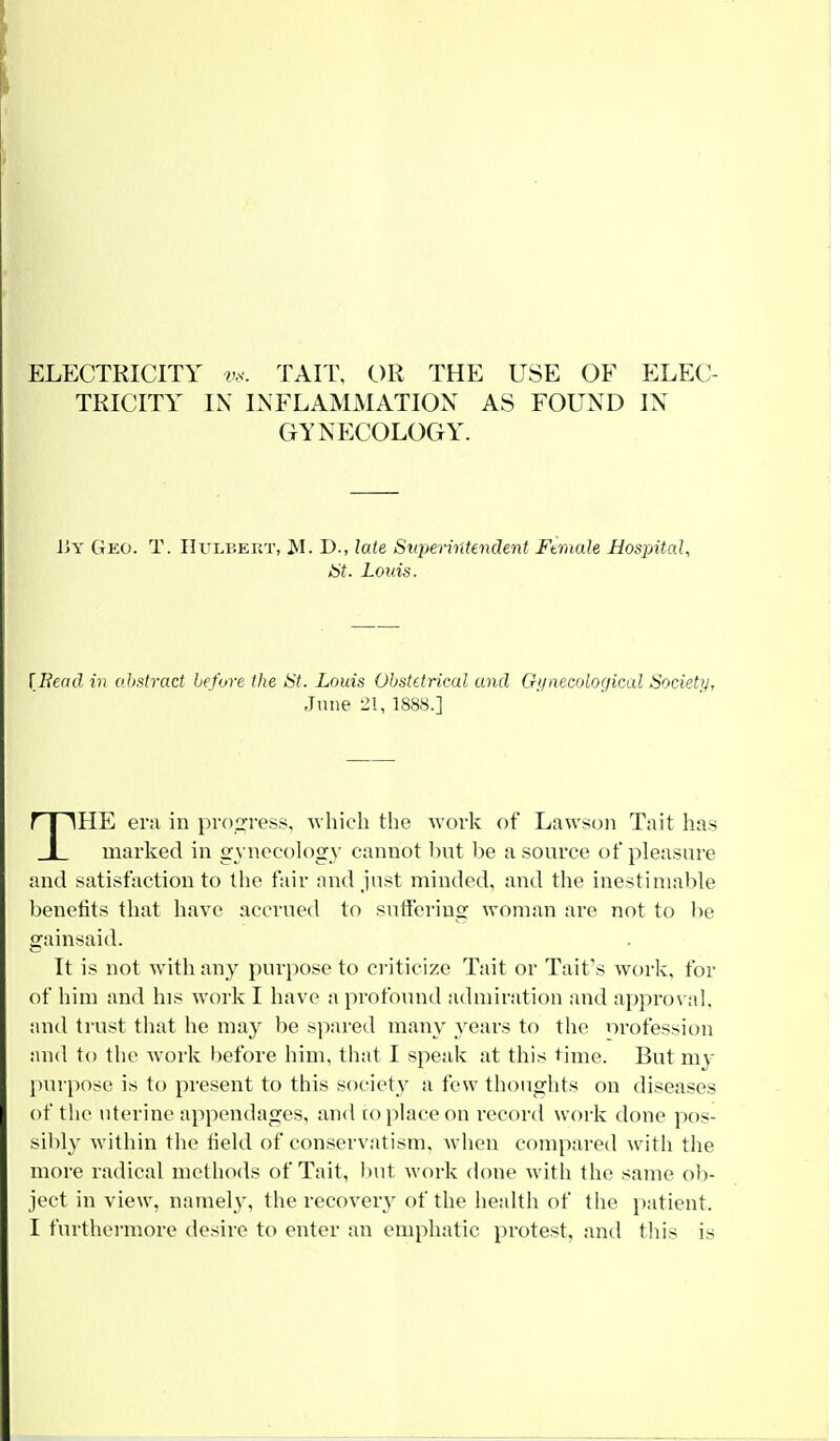 ELECTRICITY vs. TAIT, OR THE USE OF ELEC- TRICITY IN INFLAMMATION AS FOUND IN GYNECOLOGY. By Geo. T. Hulbert, M. D., late Superintendent Ftmale Hospital, St. Louis. [Bead in abstract before the St. Louis Obstetrical and Gynecological Society, June 21, 1888.] THE era in progress, which the work of Lawson Tait has marked in gynecology cannot but be a source of pleasure and satisfaction to the fair and just minded, and the inestimable benefits that have accrued to suffering woman are not to be gainsaid. It is not Avith any purpose to criticize Tait or Tait's work, for of him and his work I have a profound admiration and approval, and trust that he may be spared many years to the orofession and to the work before him, that I speak at this time. But my purpose is to present to this society a few thoughts on diseases of the uterine appendages, and ro place on record work done pos- sibly within the field of conservatism, when compared with the more radical methods of Tait, but work done with the same ob- ject in view, namely, the recovery of the health of the patient.