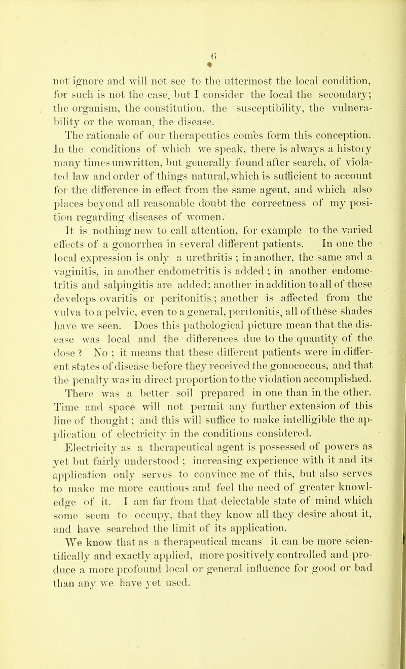 not ignore and will not see to the uttermost the local condition, for such is not the case, but I consider the local the secondary; the organism, the constitution, the susceptibility, the vulnera- bility or the woman, the disease. The rationale of our therapeutics comes form this conception. In the conditions of which we speak, there is always a history many times unwritten, but generally found after search, of viola- ted law and order of things natural, which is sufficient to account for the difference in effect from the same agent, and which also places beyond all reasonable doubt the correctness of my posi- tion regarding diseases of women. It is nothing new to call attention, for example to the varied effects of a gonorrhea in several different patients. In one the local expression is only a urethritis ; in another, the same and a vaginitis, in another endometritis is added ; in another endome- tritis and salpingitis are added; another in addition to all of these develops ovaritis or peritonitis; another is affected from the vulva to a pelvic, even to a general, peritonitis, all of these shades have we seen. Does this pathological picture mean that the dis- ease was local and the differences due to the quantity of the dose ? No ; it means that these different patients were in differ- ent states of disease before they received the gonococcus, and that the penalty was in direct proportion to the violation accomplished. There was a better soil prepared in one than in the other. Time and space will not permit any further extension of this line of thought; and this will suffice to make intelligible the ap- plication of electricity in the conditions considered. Electricity as a therapeutical agent is possessed of powers as yet but fairly understood ; increasing experience with it and its application only serves to convince me of this, but also serves to make me more cautious and feel the need of greater knowl- edge of it. I am far from that delectable state of mind which some seem to occupy, that they know all they desire about it, and have searched the limit of its application. We know that as a therapeutical means it can be more scien- tifically and exactly applied, more positively controlled and pro- duce a more profound local or general influence for good or bad than any we have yet used.