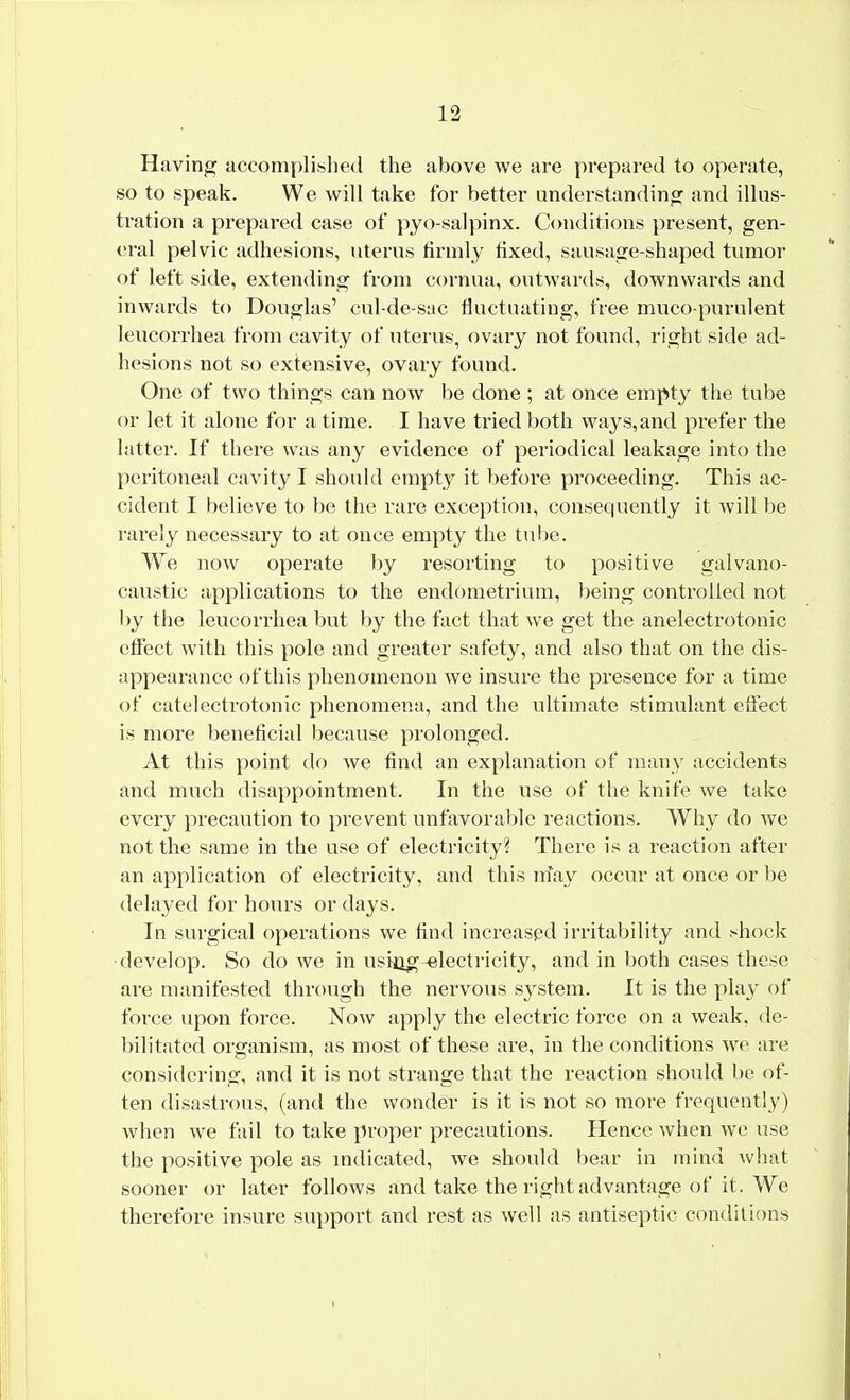 Having accomplished the above we are prepared to operate, so to speak. We will take for better understanding and illus- tration a prepared case of pyo-salpinx. Conditions present, gen- eral pelvic adhesions, uterus firmly fixed, sausage-shaped tumor of left side, extending from cornua, outwards, downwards and inwards to Douglas' cul-de-sac fluctuating, free muco purulent leucorrhea from cavity of uterus, ovary not found, right side ad- hesions not so extensive, ovary found. One of two things can now be done ; at once empty the tube or let it alone for a time. I have tried both ways,and prefer the latter. If there was any evidence of periodical leakage into the peritoneal cavity I should empty it before proceeding. This ac- cident I believe to be the rare exception, consequently it will be rarely necessary to at once empty the tube. We now operate by resorting to positive galvano- caustic applications to the endometrium, being controlled not by the leucorrhea but by the fact that we get the anelectrotonic effect with this pole and greater safety, and also that on the dis- appearance of this phenomenon we insure the presence for a time of catelectrotonic phenomena, and the ultimate stimulant effect is more beneficial because prolonged. At this point do we find an explanation of many accidents and much disappointment. In the use of the knife we take every precaution to prevent unfavorable reactions. Why do we not the same in the use of electricity? There is a reaction after an application of electricity, and this nfay occur at once or be delayed for hours or days. In surgical operations we find increased irritability and .*hock •develop. So do we in usi^g-electricity, and in both cases these are manifested through the nervous s}rstem. It is the play of force upon force. Now apply the electric force on a weak, de- bilitated organism, as most of these are, in the conditions we are considering, and it is not strange that the reaction should be of- ten disastrous, (and the wonder is it is not so more frequently) when we fail to take proper precautions. Hence when we use the positive pole as indicated, we should bear in mind what sooner or later follows and take the right advantage of it. We therefore insure support and rest as well as antiseptic conditions