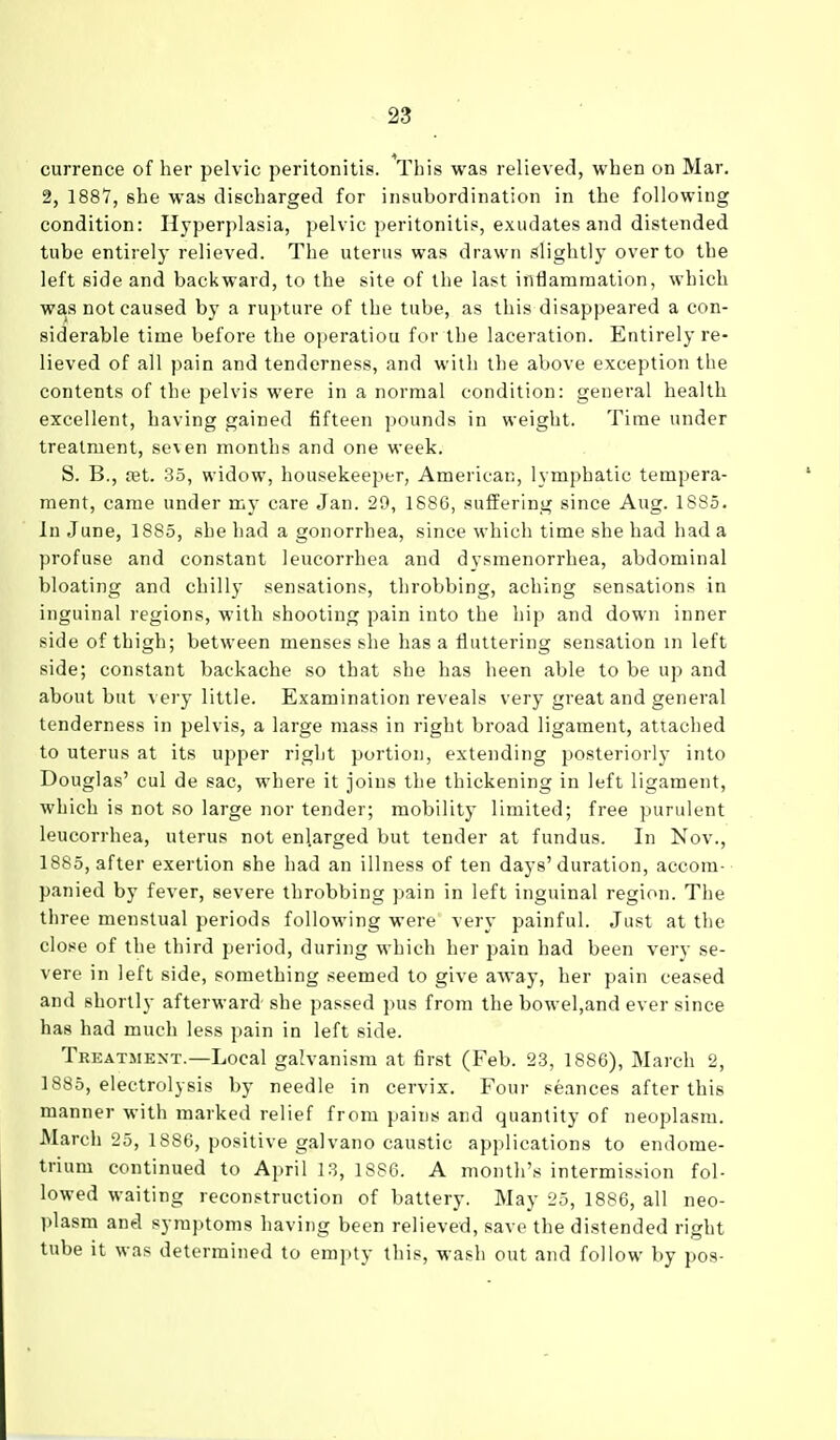 currence of her pelvic peritonitis. This was relieved, when on Mar. 2, 1887, she was discharged for insuhordination in the following condition: Hyperplasia, pelvic peritonitis, exudates and distended tube entirely relieved. The uterus was drawn slightly over to the left side and backward, to the site of the last inflammation, which was not caused by a rupture of the tube, as this disappeared a con- siderable time before the operatiou for the laceration. Entirely re- lieved of all pain and tenderness, and with the above exception the contents of the pelvis were in a normal condition: general health excellent, having gained fifteen pounds in weight. Time under treatment, seven months and one week. S. B., ?et. 35, widow, housekeeper, American, lymphatic tempera- ment, came under my care Jan. 29, 1886, suffering since Aug. 1885. In June, 1885, she had a gonorrhea, since which time she had had a profuse and constant leucorrhea and dysmenorrhea, abdominal bloating and chilly sensations, throbbing, aching sensations in inguinal regions, with shooting pain into the hip and down inner side of thigh; between menses she has a fluttering sensation in left side; constant backache so that she has been able to be up and about but very little. Examination reveals very great and general tenderness in pelvis, a large mass in right broad ligament, attached to uterus at its upper right portion, extending posteriorly into Douglas' cul de sac, where it joins the thickening in left ligament, which is not so large nor tender; mobility limited; free purulent leucorrhea, uterus not enlarged but tender at fundus. In Nov., 1885, after exertion she had an illness of ten days'duration, accom- panied by fever, severe throbbing pain in left inguinal region. The three menstual periods following were very painful. Just at the close of the third period, during which her pain had been very se- vere in left side, something seemed to give away, her pain ceased and shortly afterward she passed pus from the bowel,and ever since has had much less pain in left side. Treatment.—Local galvanism at first (Feb. 23, 1886), March 2, 1885, electrolysis by needle in cervix. Four seances after this manner with marked relief from pains and quantity of neoplasm. March 25, 18S6, positive galvano caustic applications to endome- trium continued to April 13, 1886. A month's intermission fol- lowed waiting reconstruction of battery. May 25, 1886, all neo- plasm and symptoms having been relieved, save the distended right tube it was determined to empty this, wash out and follow by pos-