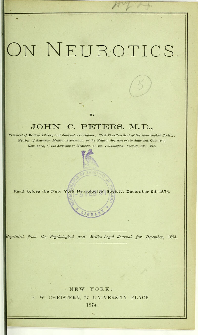 On Neurotics BY JOHN C. PETERS, M.D., President of Medical Library and Journal Association; First Vice-President of the Neurological Society , Member of American Medical Association, of the Medical Societies of the State and County of New York, of the Academy of Medicine, of the Pathological Society, Etc., Etc. 0< 2v Read before the New York Neurological Society, December 2d, 1874. Reprinted from the Psychological a?id Medico-Legal Journal for December, 1874. NEW YORK: F. W. CHRISTERN, 77 UNIVERSITY PLACE; 1874.