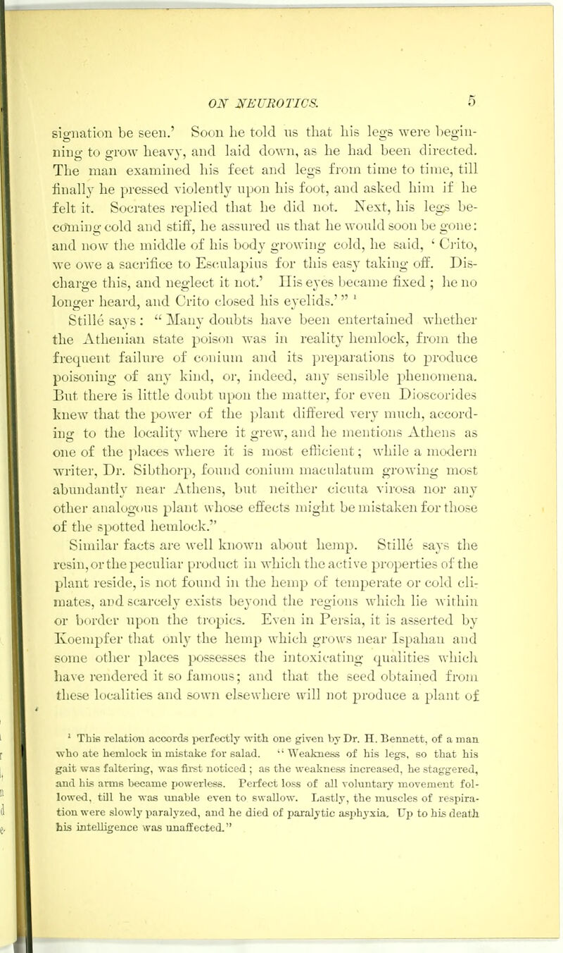 signation be seen.' Soon he told us that his legs were begin- ning to grow heavy, and laid down, as he had been directed. The man examined his feet and legs from time to time, till finally he pressed violently upon his foot, and asked him if he felt it. Socrates replied that he did not. Next, his legs be- coming cold and stiff, he assured us that he would soon be gone: and now the middle of his body growing cold, he said, ' Crito, we owe a sacrifice to Esculapius for this easy taking off. Dis- charge this, and neglect it not.' His eyes became fixed ; he no longer heard, and Crito closed his eyelids.' 1 Stille says :  Many doubts have been entertained whether the Athenian state poison was in reality hemlock, from the frecpient failure of conium and its preparations to produce poisoning of any kind, or, indeed, any sensible phenomena. But there is little doubt upon the matter, for even Dioscorides knew that the power of the plant differed very much, accord- ing to the locality where it grew, and he mentions Athens as one of the places where it is most efficient; while a modern writer, Dr. Sibthorp, found conium maculatum growing most abundantly near Athens, but neither cicuta virosa nor any other analogous plant whose effects might be mistaken for those of the spotted hemlock. Similar facts are well known about hemp. Stille says the resin, or the peculiar product in which the active properties of the plant reside, is not found in the hemp of temperate or cold cli- mates, and scarcely exists beyond the regions which lie within or border upon the tropics. Even in Persia, it is asserted by Ivoempfer that only the hemp which grows near Ispahan and some other places possesses the intoxicating qualities which have rendered it so famous; and that the seed obtained from these localities and sown elsewhere will not produce a plant of 1 This relation accords perfectly with one given by Dr. H. Bennett, of a man who ate hemlock in mistake for salad. Weakness of his legs, so that his gait was faltering, was first noticed ; as the weakness increased, he staggered, and his arms became powerless. Perfect loss of all voluntary movement fol- lowed, till he was unable even to swallow. Lastly, the muscles of respira- tion were slowly paralyzed, and he died of paralytic asphj xia. Up to his death, his intelligence was unaffected.
