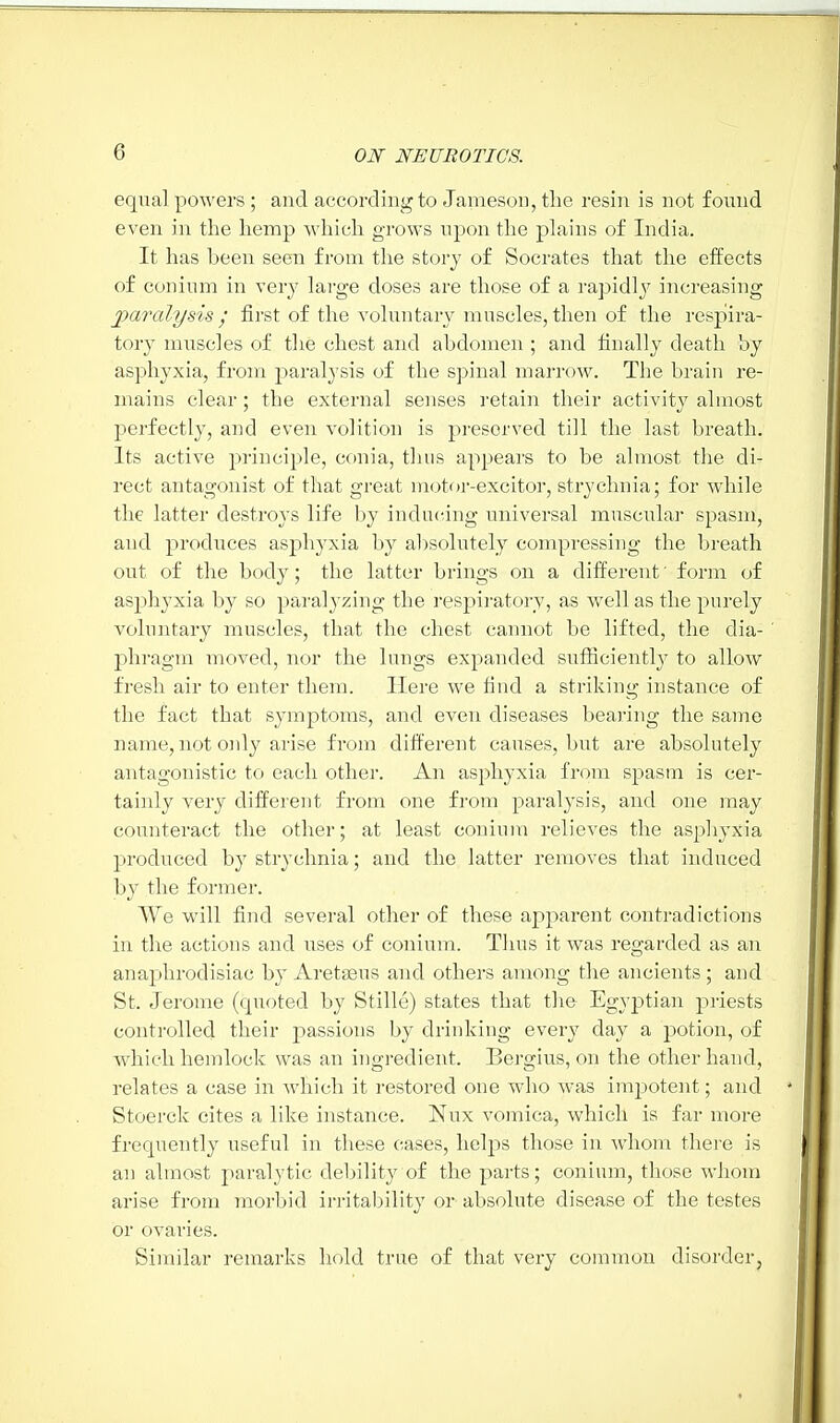 equal powers ; and according to Jameson, the resin is not found even in the hemp which grows upon the plains of India. It has been seen from the story of Socrates that the effects of conium in very large doses are those of a rapidly increasing paralysis; first of the voluntary muscles,then of the respira- tory muscles of the chest and abdomen ; and finally death by asphyxia, from paralysis of the spinal marrow. The brain re- mains clear; the external senses retain their activity almost perfectly, and even volition is preserved till the last breath. Its active principle, conia, thus appears to be almost the di- rect antagonist of that great motor-excitor, strychnia; for while the latter destroys life by inducing universal muscular spasm, and produces asphyxia by absolutely compressing the breath out of the body; the latter brings on a different' form of asphyxia by so paralyzing the respiratory, as well as the purely voluntary muscles, that the chest cannot be lifted, the dia- phragm moved, nor the lungs expanded sufficiently to allow fresh air to enter them. Here we find a striking instance of the fact that symptoms, and even diseases bearing the same name, not only arise from different causes, but are absolutely antagonistic to each other. An asphyxia from spasm is cer- tainly very different from one from paralysis, and one may counteract the other; at least conium relieves the asphyxia produced by strychnia; and the latter removes that induced by the former. We will find several other of these apparent contradictions in the actions and uses of conium. Thus it was regarded as an anaphrodisiac by Aretaeus and others among the ancients; and St. Jerome (quoted by Stille) states that the- Egyptian priests controlled their passions by drinking every day a potion, of which hemlock was an inoredient. Benmis, on the other hand, relates a case in which it restored one who was impotent; and Stoerck cites a like instance. Nux vomica, which is far more frequently useful in these cases, helps those in whom there is an almost paralytic debility of the parts; conium, those whom arise from morbid irritability or absolute disease of the testes or ovaries. Similar remarks hold true of that very common disorder,