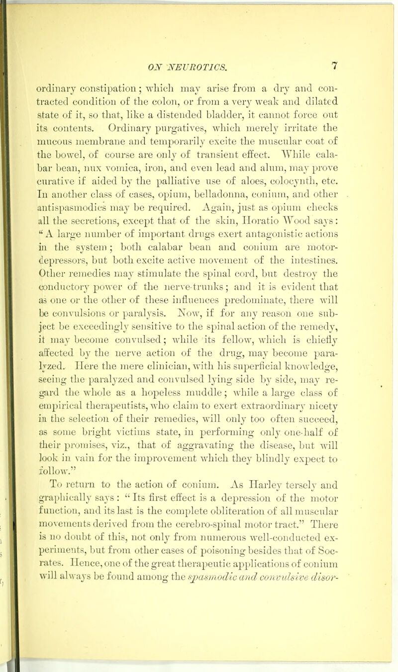 ordinary constipation; which may arise from a dry and con- tracted condition of the colon, or from a very weak and dilated state of it, so that, like a distended bladder, it cannot force ont its contents. Ordinary purgatives, which merely irritate the mucous membrane and temporarily excite the muscular coat of the bowel, of course are only of transient effect. While cala- bar bean, mix vomica, iron, and even lead and alum, may prove curative if aided by the palliative use of aloes, colocynth, etc. In another class of cases, opium, belladonna, conium, and other antispasmodics may be required. Again, just as opium checks all the secretions, except that of the skin, Horatio Wood says: A large number of important drugs exert antagonistic actions in the system ; both calabar bean and conium are motor- depressors, but both excite active movement of the intestines. Other remedies may stimulate the spinal cord, but destroy the conductory power of the nerve-trunks; and it is evident that as one or the other of these influences predominate, there will be convulsions or paralysis. Now, if for any reason one sub- ject be exceedingly sensitive to the spinal action of the remedy, it may become convulsed; while its fellow, which is chiefly affected by the nerve action of the drug, may become para- lyzed. Here the mere clinician, with his superficial knowledge, seeing the paralyzed and convulsed lying side by side, may re- gard the whole as a hopeless muddle; while a large class of empirical therapeutists, who claim to exert extraordinary nicety in the selection of their remedies, will only too often succeed, as some bright victims state, in performing only one-half of their promises, viz., that of aggravating the disease, but will look in vain for the improvement which they blindly expect to follow. To return to the action of conium. As Harley tersely and graphically says :  Its first effect is a depression of the motor function, and its last is the complete obliteration of all muscular movements derived from the cerebro-spinal motor tract. There is no doubt of this, not only from numerous well-conducted ex- periments, but from other cases of poisoning besides that of Soc- rates. Hence, one of the great therapeutic applications of conium will alw ays be found among the spasmodic and convulsive disor-