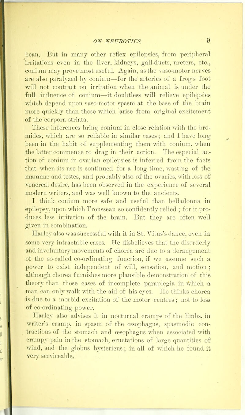 bean. But in many other reflex epilepsies, from peripheral irritations even in the liver, kidneys, gall-ducts, ureters, etc., coninm may prove most useful. Again, as the vaso-motor nerves are also paralyzed by coninm—for the arteries of a frogs foot will not contract on irritation when the animal is under the full influence of coninm—it doubtless will relieve epilepsies which depend upon vaso-motor spasm at the base of the brain more quickly than those which arise from original excitement of the corpora striata. These inferences bring coninm in close relation with the bro- mides, which are so reliable in similar cases; and I have long been in the habit of supplementing them with coninm, when the latter commence to drag in their action. The especial ac- tion of coninm in ovarian epilepsies is inferred from the facts that Avhen its use is continued for a long time, wasting of the mammae and testes, and probably also of the ovaries, with loss of venereal desire, has been observed in the experience of several modern writers, and was well known to the ancients. I think coninm more safe and useful than belladonna in epilepsy, upon which Trousseau so confidently relied ; for it pro- duces less irritation of the brain. But they are often well given in combination. Ilarley also was successful with it in St. Titus's dance, even in some very intractable cases. He disbelieves that the disorderly and involuntary movements of chorea are due to a derangement of the so-called co-ordinating function, if we assume such a power to exist independent of will, sensation, and motion ; although chorea furnishes more plausible demonstration of this theory than those cases of incomplete paraplegia in which a man can only walk with the aid of his eyes. He thinks chorea is due to a morbid excitation of the motor centres; not to loss of co-ordinating power. Harley also advises it in nocturnal cramps of the limbs, in writer's cramp, in spasm of the oesophagus, spasmodic con- tractions of the stomach and oesophagus when associated with crampy pain in the stomach, eructations of large cpiantities of wind, and the globus hystericus; in all of which he found it very serviceable.