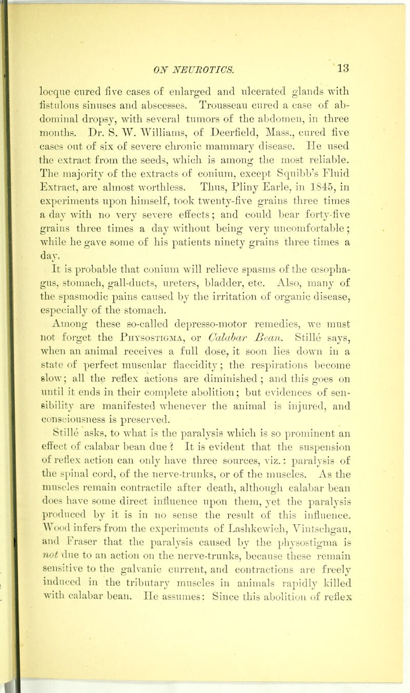 locque cured five cases of enlarged and ulcerated glands with fistulous sinuses and abscesses. Trousseau cured a case of ab- dominal dropsy, with several tumors of the abdomen, in three months. Dr. S. W. Williams, of Deerfield, Mass., cured five cases out of six of severe chronic mammary disease. He used the extract from the seeds, which is among the most reliable. The majority of the extracts of conium, except Squibb's Fluid Extract, are almost worthless. Thus, Pliny Earle, in 1S45, in experiments upon himself, took twenty-five grains three times a day with no very severe effects; and could bear forty-five grains three times a day without being very uncomfortable; while he gave some of his patients ninety grains three times a day. It is probable that conium will relieve spasms of the oesopha- gus, stomach, gall-ducts, ureters, bladder, etc. Also, man)- of the spasmodic pains caused by the irritation of organic disease, especially of the stomach. Among these so-called depresso-motor remedies, we must not forget the Physostigjia, or Calabar Bean. Stille says, when an animal receives a full dose, it soon lies down in a state of perfect muscular flaccidity; the respirations become slow; all the reflex actions are diminished; and this goes on until it ends in their complete abolition; but evidences of sen- sibility are manifested whenever the animal is injured, and consciousness is preserved. Stille asks, to what is the paralysis which is so prominent an effect of calabar bean due ? It is evident that the suspension of reflex action can only have three sources, viz.; paralysis of the spinal cord, of the nerve-trunks, or of the muscles. As the muscles remain contractile after death, although calabar bean does have some direct influence upon them, yet the paralysis produced by it is in no sense the result of this influence. Wood infers from the experiments of Lashkewich, Yintschgau, and Y\ 'aser that the paralysis caused by the physostigma is not due to an action on the nerve-trunks, because these remain sensitive to the galvanic current, and contractions are freely induced in the tributary muscles in animals rapidly killed with calabar bean. He assumes: Since this abolition of reflex