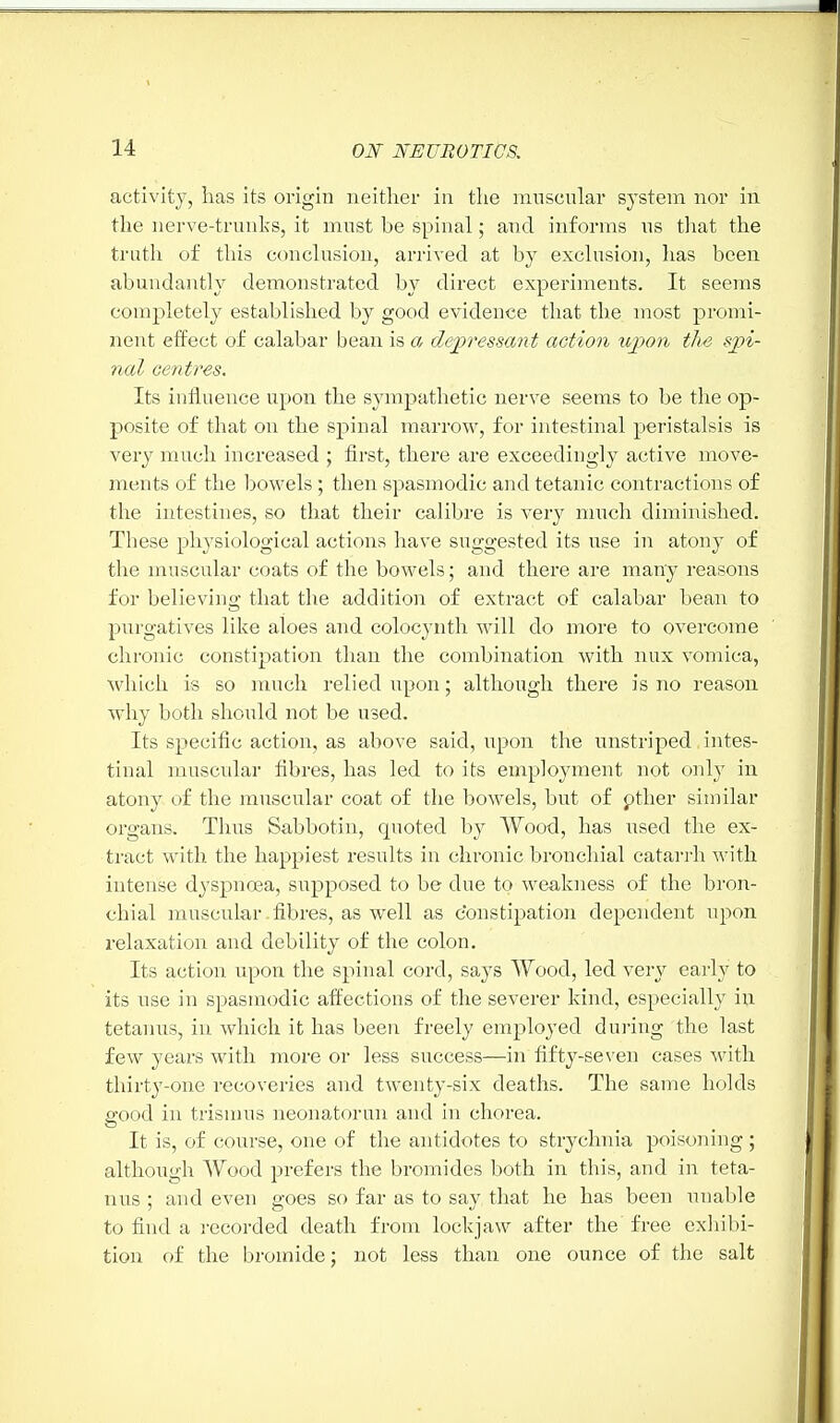 activity, has its origin neither in the muscular system nor in the nerve-trunks, it must be spinal; and informs us that the truth of this conclusion, arrived at by exclusion, has been abundantly demonstrated by direct experiments. It seems completely established by good evidence that the most promi- nent effect of calabar bean is a depressant action upon the spi- nal centres. Its influence upon the sympathetic nerve seems to be the op- posite of that on the spinal marrow, for intestinal peristalsis is very much increased ; first, there are exceedingly active move- ments of the bowels; then spasmodic and tetanic contractions of the intestines, so that their calibre is very much diminished. These physiological actions have suggested its use in atony of the muscular coats of the bowels; and there are many reasons for believing that the addition of extract of calabar bean to purgatives like aloes and colocynth will do more to overcome chronic constipation than the combination with mix vomica, which is so much relied upon; although there is no reason why both should not be used. Its specific action, as above said, upon the unstriped intes- tinal muscular fibres, has led to its employment not only in atony of the muscular coat of the bowels, but of other similar organs. Thus Sabbotin, quoted by Wood, has used the ex- tract with the happiest results in chronic bronchial catarrh with intense dyspnoea, supposed to be clue to weakness of the bron- chial muscular .fibres, as well as constipation dependent upon relaxation and debility of the colon. Its action upon the spinal cord, says Wood, led very early to its use in spasmodic affections of the severer kind, especially in tetanus, in which it has been freely employed during the last few years with more or less success—in fifty-seven cases with thirty-one recoveries and twenty-six deaths. The same holds good in trismus neonatorun and in chorea. It is, of course, one of the antidotes to strychnia poisoning ; although Wood prefers the bromides both in this, and in teta- nus ; and even goes so far as to say that he has been unable to find a recorded death from lockjaw after the free exhibi- tion of the bromide; not less than one ounce of the salt