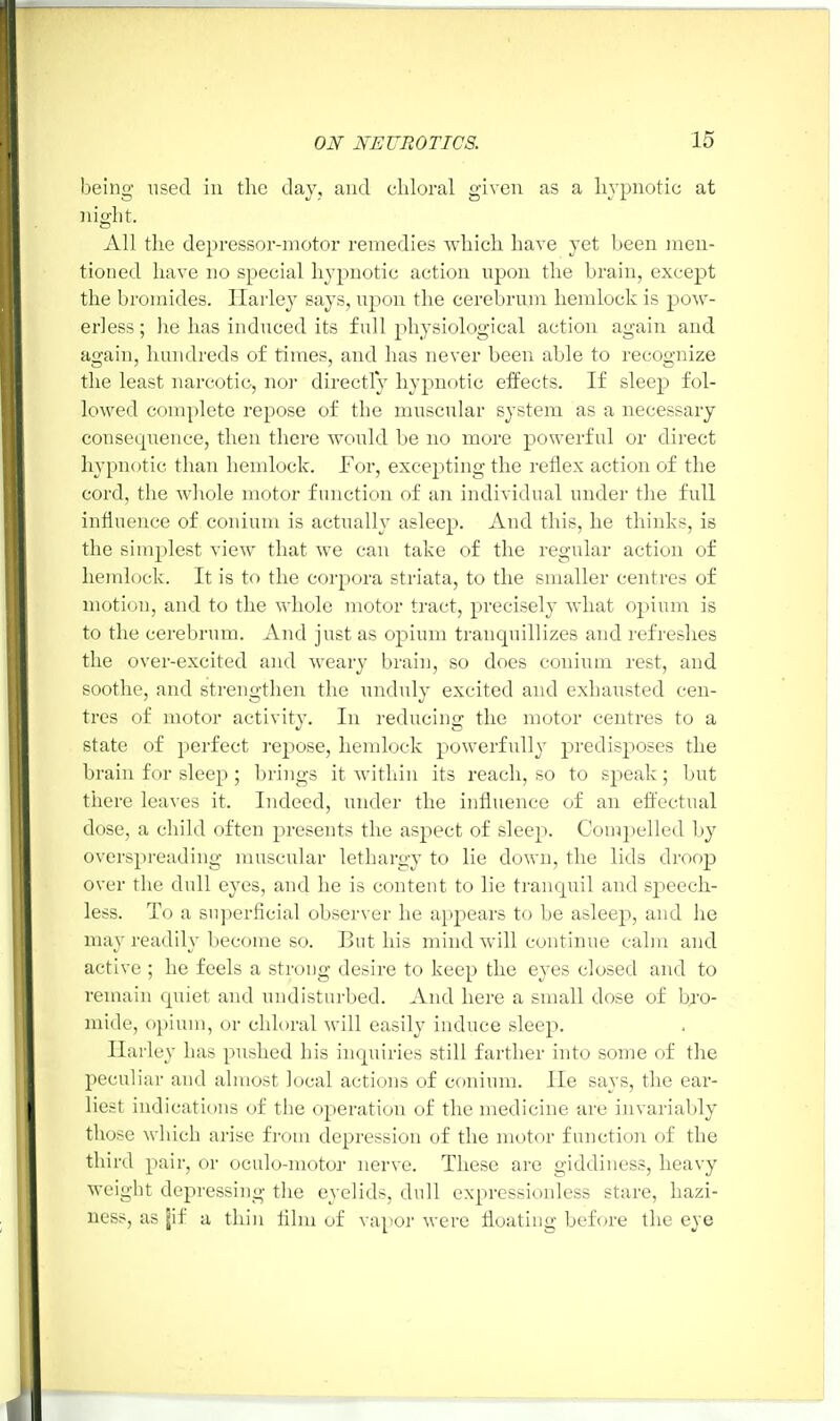 being used in the day, and chloral given as a hypnotic at night. All the depressor-motor remedies which have yet been men- tioned have no special hypnotic action upon the brain, except the bromides. Harley says, upon the cerebrum hemlock is pow- erless ; lie has induced its full physiological action again and again, hundreds of times, and has never been able to recognize the least narcotic, nor directly hypnotic effects. If sleep fol- lowed complete repose of the muscular system as a necessary consequence, then there would be no more powerful or direct hypnotic than hemlock. For, excepting the reflex action of the cord, the whole motor function of an individual under the full influence of conium is actually asleep. And this, he thinks, is the simplest view that we can take of the regular action of hemlock. It is to the corpora striata, to the smaller centres of motion, and to the whole motor tract, precisely what opium is to the cerebrum. And just as opium tranquillizes and refreshes the over-excited and weary brain, so does conium rest, and soothe, and strengthen the unduly excited and exhausted cen- tres of motor activity. In reducing the motor centres to a state of perfect repose, hemlock powerfully predisposes the brain for sleep ; brings it within its reach, so to speak; but there leaves it. Indeed, under the influence of an effectual dose, a child often presents the aspect of sleep. Compelled by overspreading muscular lethargy to lie down, the lids droop over the dull eyes, and he is content to lie tranquil and speech- less. To a superficial observer he appears to be asleep, and he may readily become so. But his mind will continue calm and active ; he feels a strong desire to keep the eyes closed and to remain quiet and undisturbed. And here a small dose of bro- mide, opium, or chloral will easily induce sleep. Harley has pushed his inquiries still farther into some of the peculiar and almost local actions of conium. He says, the ear- liest indications of the operation of the medicine are invariably those which arise from depression of the motor function of the third pair, or oculo-motor nerve. These are giddiness, heavy weight depressing the eyelids, dull expressionless stare, hazi- ness, as jif a thin film of vapor were floating before the eye