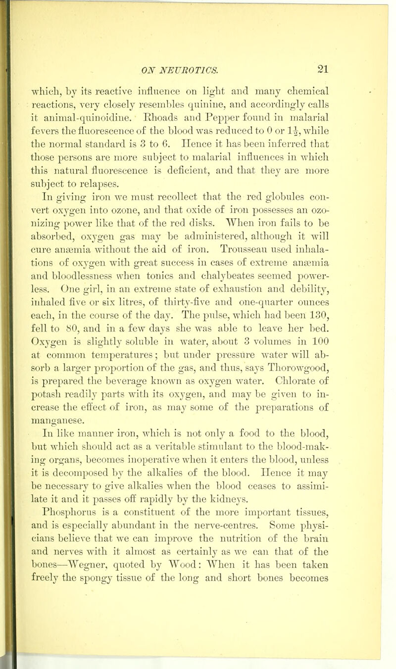 which, by its reactive influence on light and many chemical reactions, very closely resembles quinine, and accordingly calls it animal-quinoidine. Rhoads and Pepper found in malarial fevers the fluorescence of the blood was reduced to 0 or 1^-, while the normal standard is 3 to 6. Hence it has been inferred that those persons are more subject to malarial influences in which this natural fluorescence is deficient, and that they are more subject to relapses. In giving iron we must recollect that the red globules con- vert oxygen into ozone, and that oxide of iron possesses an ozo- nizing power like that of the red disks. When iron fails to be absorbed, oxygen gas may be administered, although it will cure anaemia without the aid of iron. TWisseau used inhala- tions of oxygen with great success in cases of extreme anaemia and bloodlessness when tonics and chalybeates seemed power- less. One girl, in an extreme state of exhaustion and debility, inhaled five or six litres, of thirty-five and one-quarter ounces each, in the course of the day. The pulse, which had been 130, fell to 80, and in a few clays she was able to leave her bed. Oxygen is slightly soluble in water, about 3 volumes in 100 at common temperatures; but under pressure water will ab- sorb a larger proportion of the gas, and thus, says Thorowgood, is prepared the beverage known as oxygen water. Chlorate of potash readily parts with its oxygen, and may be given to in- crease the effect of iron, as may some of the preparations of manganese. In like manner iron, which is not only a food to the blood, but which should act as a veritable stimulant to the blood-mak- ing organs, becomes inoperative when it enters the blood, unless it is decomposed by the alkalies of the blood. Hence it may be necessary to give alkalies when the blood ceases to assimi- late it and it passes off rapidly by the kidneys. Phosphorus is a constituent of the more important tissues, and is especially abundant in the nerve-centres. Some physi- cians believe that we can improve the nutrition of the brain and nerves with it almost as certainly as we can that of the bones—Wegner, quoted by Wood: When it has been taken freely the spongy tissue of the long and short bones becomes