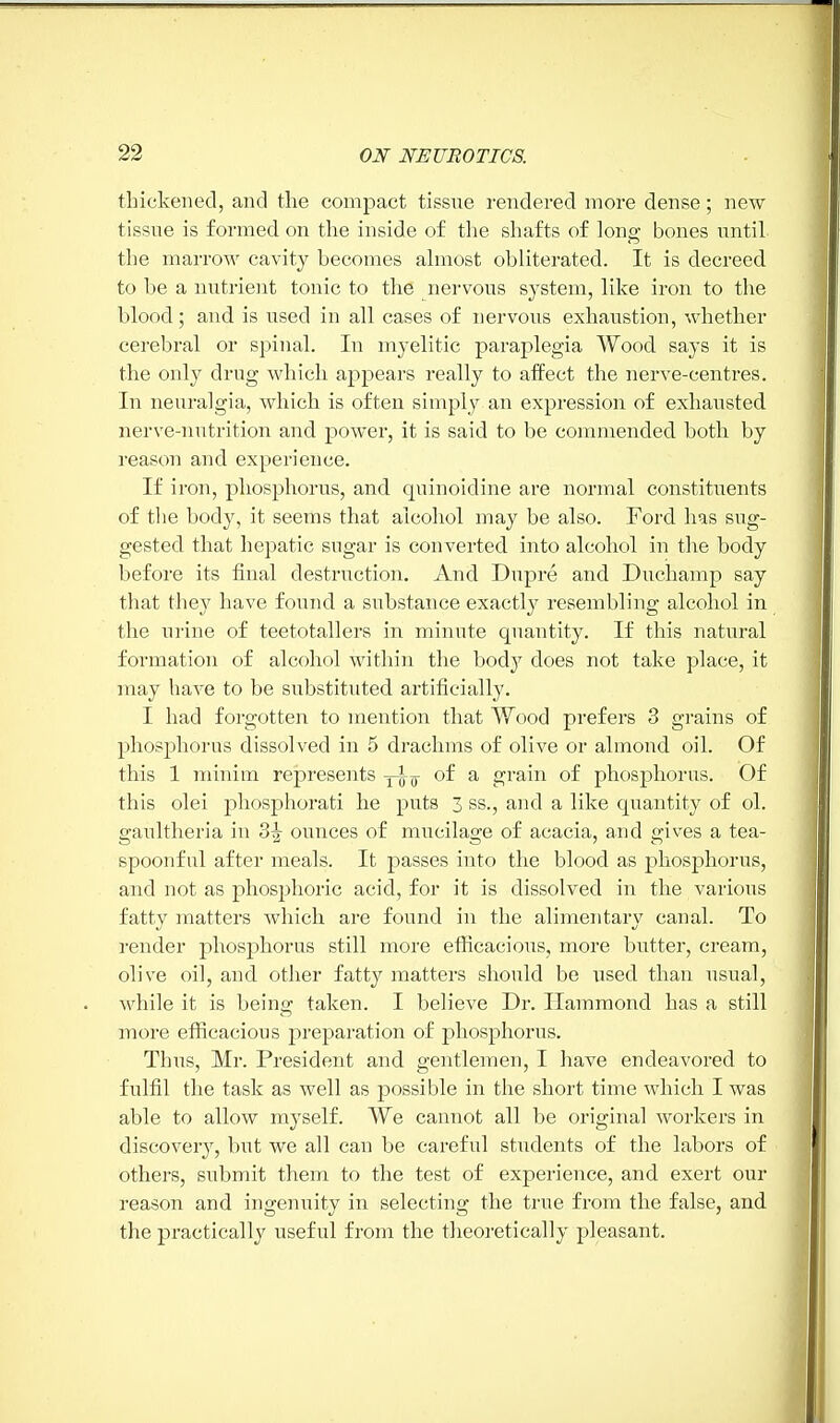 thickened, and the compact tissue rendered more dense; new tissue is formed on the inside of the shafts of long bones until the marrow cavity becomes almost obliterated. It is decreed to he a nutrient tonic to the nervous system, like iron to the hlood; and is used in all cases of nervous exhaustion, whether cerebral or spinal. In myelitic paraplegia Wood says it is the only drug which appears really to affect the nerve-centres. In neuralgia, which is often simply an expression of exhausted nerve-nutrition and power, it is said to be commended both by reason and experience. If iron, phosphorus, and quinoidine are normal constituents of the body, it seems that alcohol may be also. Ford has sug- gested that hepatic sugar is converted into alcohol in the body before its final destruction. And Dupre and Duchamp say that they have found a substance exactly resembling alcohol in the urine of teetotallers in minute quantity. If this natural formation of alcohol within the body does not take place, it may have to be substituted artificially. I had forgotten to mention that Wood prefers 3 grains of phosphorus dissolved in 5 drachms of olive or almond oil. Of this 1 minim represents -j-^ of a grain of phosphorus. Of this olei phosphorati he puts 3 ss., and a like quantity of ol. gaultheria in 3$ ounces of mucilage of acacia, and gives a tea- spoonful after meals. It passes into the blood as phosphorus, and not as phosphoric acid, for it is dissolved in the various fatty matters which are found in the alimentary canal. To render phosphorus still more efficacious, more butter, cream, olive oil, and other fatty matters should be used than usual, while it is being taken. I believe Dr. Hammond has a still more efficacious preparation of phosphorus. Thus, Mr. President and gentlemen, I have endeavored to fulfil the task as well as possible in the short time which I was able to allow myself. We cannot all be original workers in discovery, but we all can be careful students of the labors of others, submit them to the test of experience, and exert our reason and ingenuity in selecting the true from the false, and the practically useful from the theoretically pleasant.