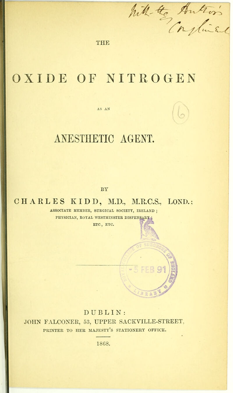 THE OXIDE OF NITROGEN ANESTHETIC AGENT. BY CHARLES KIDD, M.D., M.R.C.S., LOND. ASSOCIATE MEMBER, SURGICAL SOCIETY, IRELAND ; PHYSICIAN, ROYAL WESTMINSTER DISPENSARY j ETC., ETC. DUBLIN : JOHN FALCONER, 53, UPPER SACKVILLE-STREET. PRINTER TO ITER MAJESTY'S STATIONERY OFFICE. 1868.