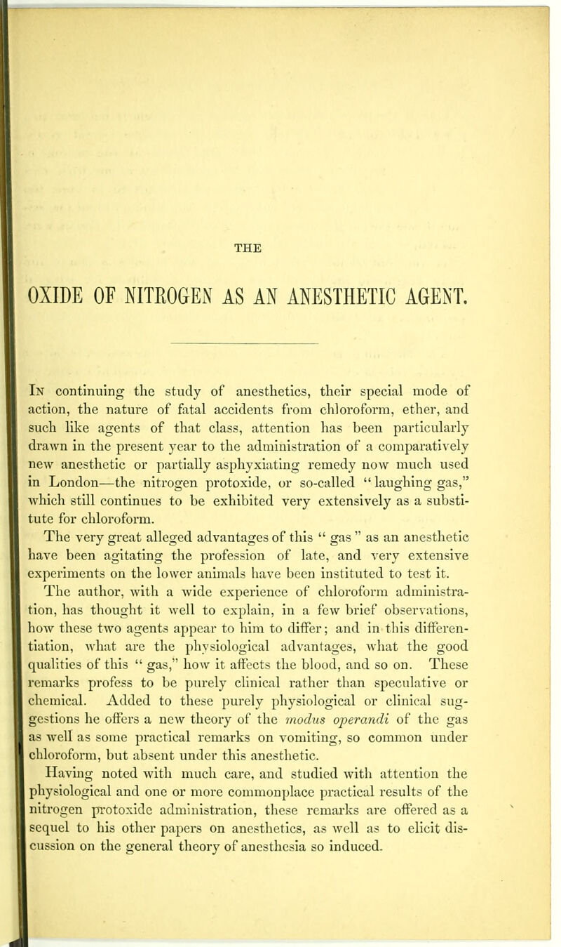 OXIDE OF NITROGEN AS AN ANESTHETIC AGENT. In continuing the study of anesthetics, their special mode of action, the nature of fatal accidents from chloroform, ether, and such like agents of that class, attention has been particularly drawn in the present year to the administration of a comparatively new anesthetic or partially asphyxiating remedy now much used in London—the nitrogen protoxide, or so-called  laughing gas, which still continues to be exhibited very extensively as a substi- tute for chloroform. The very great alleged advantages of this  gas  as an anesthetic have been agitating the profession of late, and very extensive experiments on the lower animals have been instituted to test it. The author, with a wide experience of chloroform administra- tion, has thought it well to explain, in a few brief observations, how these two agents appear to him to differ; and in this differen- tiation, what are the physiological advantages, what the good qualities of this  gas, how it affects the blood, and so on. These remarks profess to be purely clinical rather than speculative or chemical. Added to these purely physiological or clinical sug- gestions he offei's a new theory of the modus operandi of the gas as well as some practical remarks on vomiting, so common under chloroform, but absent under this anesthetic. Having noted with much care, and studied with attention the physiological and one or more commonplace practical results of the nitrogen protoxide administration, these remarks are offered as a sequel to his other papers on anesthetics, as well as to elicit dis- cussion on the general theory of anesthesia so induced.