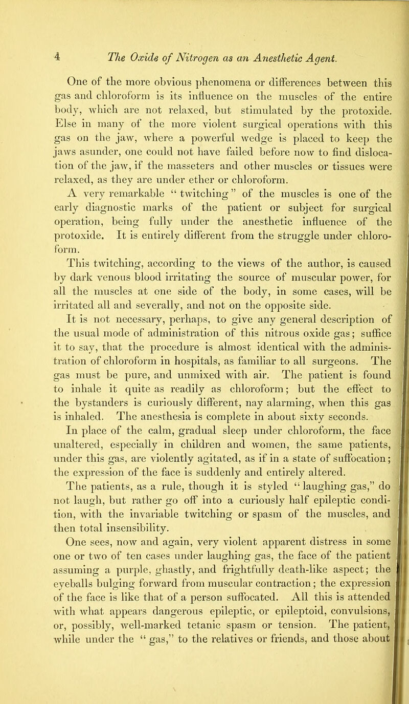 One of the more obvious phenomena or differences between this gas and chloroform is its influence on the muscles of the entire body, which are not relaxed, but stimulated by the protoxide. Else in many of the more violent surgical operations with this gas on the jaw, where a powerful wedge is placed to keep the jaws asunder, one could not have failed before now to find disloca- tion of the jaw, if the masseters and other muscles or tissues were relaxed, as they are under ether or chloroform. A very remarkable twitching of the muscles is one of the early diagnostic marks of the patient or subject for surgical operation, being fully under the anesthetic influence of the protoxide. It is entirely different from the struggle under chloro- form. This twitching, according to the views of the author, is caused by dark venous blood irritating the source of muscular power, for all the muscles at one side of the body, in some cases, will be irritated all and severally, and not on the opposite side. It is not necessary, perhaps, to give any general desci'iption of the usual mode of administration of this nitrous oxide gas; suffice it to say, that the procedure is almost identical with the adminis- tration of chloroform in hospitals, as familiar to all surgeons. The gas must be pure, and unmixed with air. The patient is found to inhale it quite as readily as chloroform; but the effect to the bystanders is curiously different, nay alarming, when this gas is inhaled. The anesthesia is complete in about sixty seconds. In place of the calm, gradual sleep under chloroform, the face unaltered, especially in children and women, the same patients, under this gas, are violently agitated, as if in a state of suffocation; the expression of the face is suddenly and entirely altered. The patients, as a rule, though it is styled 11 laughing gas, do not laugh, but rather go off into a curiously half epileptic condi- tion, with the invariable twitching or spasm of the muscles, and then total insensibility. One sees, now and again, very violent apparent distress in some one or two of ten cases under laughing gas, the face of the patient assuming a purple, ghastly, and frightfully death-like aspect; the eyeballs bulging forward from muscular contraction; the expression of the face is like that of a person suffocated. All this is attended with what appears dangerous epileptic, or epileptoid, convulsions, or, possibly, well-marked tetanic spasm or tension. The patient, while under the  gas, to the relatives or friends, and those about