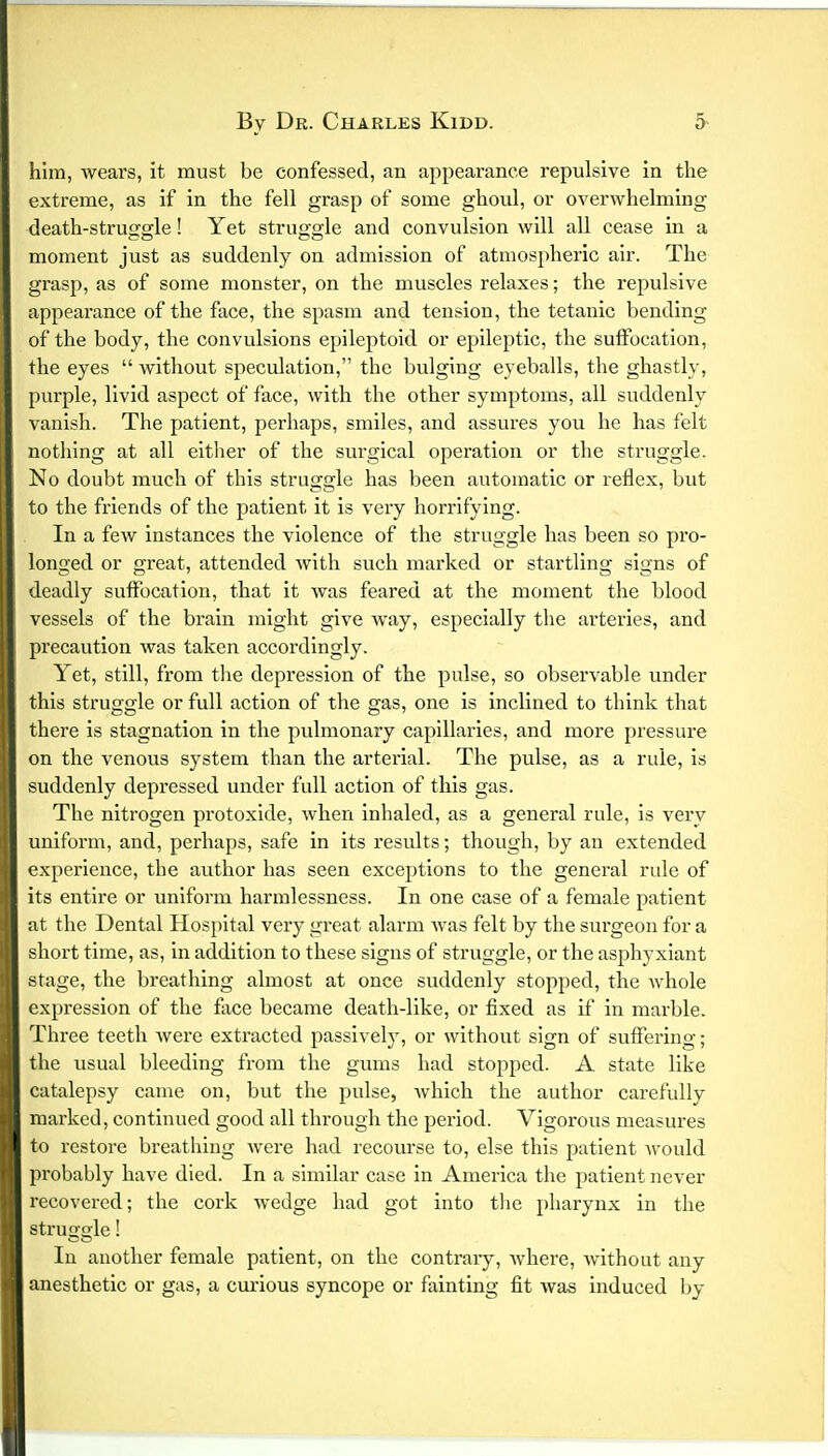 him, wears, it must be confessed, an appearance repulsive in the extreme, as if in the fell grasp of some ghoul, or overwhelming death-struggle! Yet struggle and convulsion will all cease in a moment just as suddenly on admission of atmospheric air. The grasp, as of some monster, on the muscles relaxes; the repulsive appearance of the face, the spasm and tension, the tetanic bending of the body, the convulsions epileptoid or epileptic, the suffocation, the eyes  without speculation, the bulging eyeballs, the ghastly, purple, livid aspect of face, with the other symptoms, all suddenly vanish. The patient, perhaps, smiles, and assures you he has felt nothing at all either of the surgical operation or the struggle. No doubt much of this struggle has been automatic or reflex, but to the friends of the patient it is very horrifying. In a few instances the violence of the struggle has been so pro- longed or great, attended with such marked or startling signs of deadly suffocation, that it was feared at the moment the blood vessels of the brain might give way, especially the arteries, and precaution was taken accordingly. Yet, still, from the depression of the pulse, so observable under this struggle or full action of the gas, one is inclined to think that there is stagnation in the pulmonary capillaries, and more pressure on the venous system than the arterial. The pulse, as a rule, is suddenly depressed under full action of this gas. The nitrogen protoxide, when inhaled, as a general rule, is very uniform, and, perhaps, safe in its results; though, by an extended experience, the author has seen exceptions to the general ride of its entire or uniform harmlessness. In one case of a female patient at the Dental Hospital very great alarm was felt by the surgeon for a short time, as, in addition to these signs of struggle, or the asphyxiant stage, the breathing almost at once suddenly stopped, the whole expression of the face became death-like, or fixed as if in marble. Three teeth were extracted passively, or without sign of suffering; the usual bleeding from the gums had stopped. A state like catalepsy came on, but the pulse, which the author carefully marked, continued good all through the period. Vigorous measures to restore breathing were had recourse to, else this patient would probably have died. In a similar case in America the patient never recovered; the cork wedge had got into the pharynx in the struo cle! In another female patient, on the contrary, where, without any anesthetic or gas, a curious syncope or fainting fit was induced by
