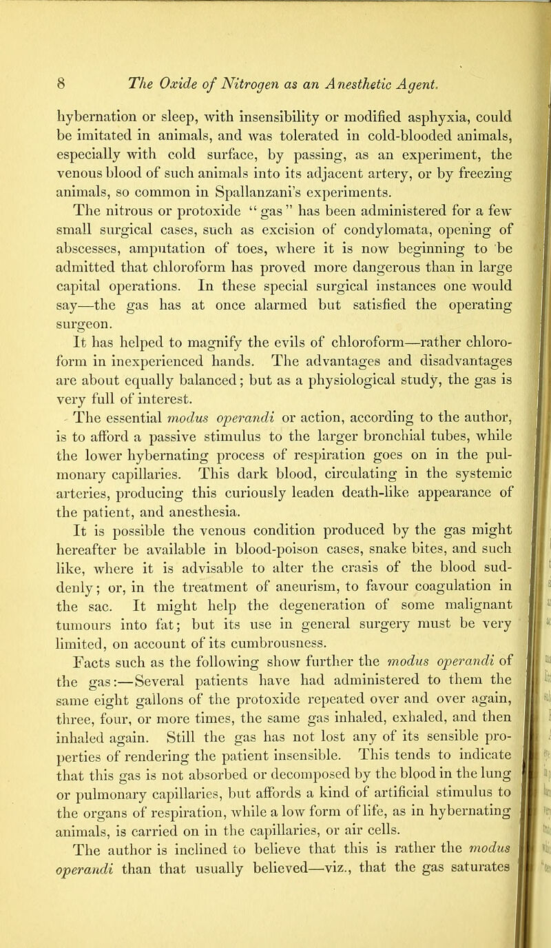 hybernation or sleep, with insensibility or modified asphyxia, could be imitated in animals, and was tolerated in cold-blooded animals, especially with cold surface, by passing, as an experiment, the venous blood of such animals into its adjacent artery, or by freezing animals, so common in Spallanzani's experiments. The nitrous or protoxide gas has been administered for a few small surgical cases, such as excision of condylomata, opening of abscesses, amputation of toes, where it is now beginning to be admitted that chloroform has proved more dangerous than in large capital operations. In these special surgical instances one would say—the gas has at once alarmed but satisfied the operating surgeon. It has helped to magnify the evils of chloroform—rather chloro- form in inexperienced hands. The advantages and disadvantages are about equally balanced; but as a physiological study, the gas is very full of interest. The essential modus operandi or action, according to the author, is to afford a passive stimulus to the larger bronchial tubes, while the lower hybernating process of respiration goes on in the pul- monary capillaries. This dark blood, circulating in the systemic arteries, producing this curiously leaden death-like appearance of the patient, and anesthesia. It is possible the venous condition produced by the gas might hereafter be available in blood-poison cases, snake bites, and such like, where it is advisable to alter the crasis of the blood sud- denly; or, in the treatment of aneurism, to favour coagulation in the sac. It might help the degeneration of some malignant tumours into fat; but its use in general surgery must be very limited, on account of its cumbrousness. Facts such as the following show further the modus operandi of the gas:—Several patients have had administered to them the same eight gallons of the protoxide repeated over and over again, three, four, or more times, the same gas inhaled, exhaled, and then inhaled again. Still the gas has not lost any of its sensible pro- perties of rendering the patient insensible. This tends to indicate that this gas is not absorbed or decomposed by the blood in the lung or pulmonary capillaries, but affords a kind of artificial stimulus to the organs of respiration, while a low form of life, as in hybernating animals, is carried on in the capillaries, or air cells. The author is inclined to believe that this is rather the modus operandi than that usually believed—viz., that the gas saturates