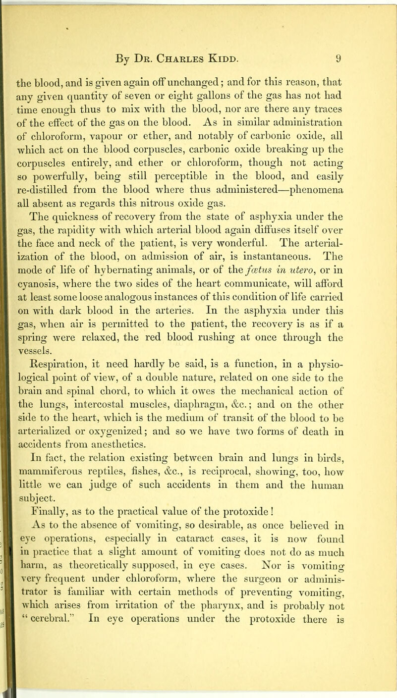 tbe blood, and is given again off unchanged; and for this reason, that any given quantity of seven or eight gallons of the gas has not had time enough thus to mix with the blood, nor are there any traces of the effect of the gas on the blood. As in similar administration of chloroform, vapour or ether, and notably of carbonic oxide, all ■which act on the blood corpuscles, carbonic oxide breaking up the corpuscles entirely, and ether or chloroform, though not acting so powerfully, being still perceptible in the blood, and easily re-distilled from the blood where thus administered—phenomena all absent as regards this nitrous oxide gas. The quickness of recovery from the state of asphyxia under the gas, the rapidity with which arterial blood again diffuses itself over the face and neck of the patient, is very wonderful. The arterial- ization of the blood, on admission of air, is instantaneous. The mode of life of hybernating animals, or of the foetus in utero, or in cyanosis, where the two sides of the heart communicate, will afford at least some loose analogous instances of this condition of life carried on with dark blood in the arteries. In the asphyxia under this gas, when air is permitted to the patient, the recovery is as if a spring were relaxed, the red blood rushing at once through the vessels. Respiration, it need hardly be said, is a function, in a physio- logical point of view, of a double nature, related on one side to the brain and spinal chord, to which it owes the mechanical action of the lungs, intercostal muscles, diaphragm, &c.; and on the other side to the heart, which is the medium of transit of the blood to be arterialized or oxygenized; and so we have two forms of death in accidents from anesthetics. In fact, the relation existing between brain and lungs in birds, mammiferous reptiles, fishes, &c, is reciprocal, showing, too, how little we can judge of such accidents in them and the human subject. Finally, as to the pi'actical value of the protoxide! As to the absence of vomiting, so desirable, as once believed in eye operations, especially in cataract cases, it is now found in practice that a slight amount of vomiting does not do as much harm, as theoretically supposed, in eye cases. Nor is vomiting very frequent under chloroform, where the surgeon or adminis- trator is familiar with certain methods of preventing vomiting, which arises from irritation of the pharynx, and is probably not  cerebral. In eye operations under the protoxide there is