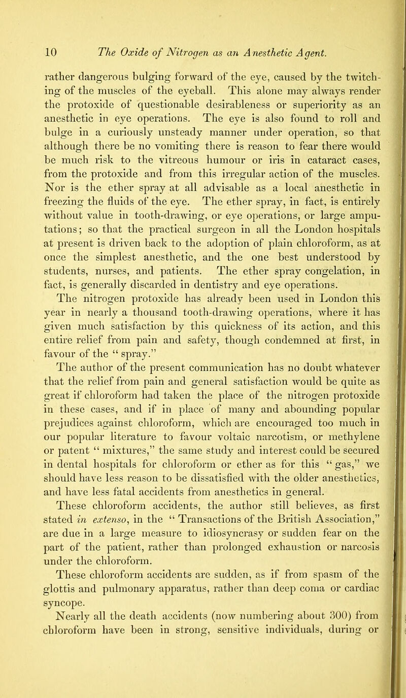 rather dangerous bulging forward of the eye, caused by the twitch- ing of the muscles of the eyeball. This alone may always render the protoxide of questionable desirableness or superiority as an anesthetic in eye operations. The eye is also found to roll and bulge in a curiously unsteady manner under operation, so that although there be no vomiting there is reason to fear there would be much risk to the vitreous humour or iris in cataract cases, from the protoxide and from this irregular action of the muscles. Nor is the ether spray at all advisable as a local anesthetic in freezing the fluids of the eye. The ether spray, in fact, is entirely without value in tooth-drawing, or eye operations, or large ampu- tations ; so that the practical surgeon in all the London hospitals at present is driven back to the adoption of plain chloroform, as at once the simplest anesthetic, and the one best understood by students, nurses, and patients. The ether spray congelation, in fact, is generally discarded in dentistry and eye operations. The nitrogen protoxide has already been used in London this year in nearly a thousand tooth-drawing operations, where it has given much satisfaction by this quickness of its action, and this entire relief from pain and safety, though condemned at first, in favour of the  spray. The author of the present communication has no doubt whatever that the relief from pain and general satisfaction would be quite as great if chloroform had taken the place of the nitrogen protoxide in these cases, and if in place of many and abounding popular prejudices against chloroform, which are encouraged too much in our popular literature to favour voltaic narcotism, or methylene or patent  mixtures, the same study and interest could be secured in dental hospitals for chloroform or ether as for this  gas, we should have less reason to be dissatisfied with the older anesthetics, and have less fatal accidents from anesthetics in general. These chloroform accidents, the author still believes, as first stated in extenso, in the  Transactions of the British Association, are due in a large measure to idiosyncrasy or sudden fear on the part of the patient, rather than prolonged exhaustion or narcosis under the chloroform. These chloroform accidents are sudden, as if from spasm of the glottis and pulmonary apparatus, rather than deep coma or cardiac syncope. Nearly all the death accidents (now numbering about 300) from chloroform have been in strong, sensitive individuals, during or