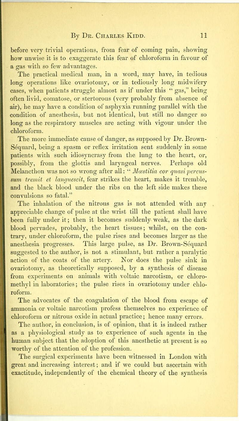 before very trivial operations, from fear of coming pain, showing how unwise it is to exaggerate this fear of chloroform in favour of a gas with so few advantages. The practical medical man, in a word, may have, in tedious long operations like ovariotomy, or in tediously long midwifery cases, when patients struggle almost as if under this  gas, being often livid, comatose, or stertorous (very probably from absence of air), he may have a condition of asphyxia running parallel with the condition of anesthesia, but not identical, but still no danger so long as the respiratory muscles are acting with vigour under the chloroform. The more immediate cause of danger, as supposed by Dr. Brown- Sequard, being a spasm or reflex irritation sent suddenly in some patients with such idiosyncrasy from the lung to the heart, or, possibly, from the glottis and laryngeal nerves. Perhaps old Melancthon was not so wrong after all:  Moastitia cor quasi percus- sum tremit et languescit, fear strikes the heart, makes it tremble, and the black blood under the ribs on the left side makes these convulsions so fatal. The inhalation of the nitrous gas is not attended with any appreciable change of pulse at the Avrist till the patient shall have been fully under it; then it becomes suddenly weak, as the dark blood pervades, probably, the heart tissues; whilst, on the con- trary, under chloroform, the pulse rises and becomes larger as the anesthesia progresses. This large pulse, as Dr. Brown-Sequard suggested to the author, is not a stimulant, but rather a paralytic action of the coats of the artery. Nor does the pulse sink in ovariotomy, as theoretically supposed, by a synthesis of disease from experiments on animals with voltaic narcotism, or chloro- methyl in laboratories; the pulse rises in ovariotomy under chlo- roform. The advocates of the coagulation of the blood from escape of ammonia or voltaic narcotism profess themselves no experience of chloroform or nitrous oxide in actual practice; hence many errors. The author, in conclusion, is of opinion, that it is indeed rather as a physiological study as to experience of such agents in the human subject that the adoption of this anesthetic at present is so worthy of the attention of the profession. The surgical experiments have been witnessed in London with great and increasing interest; and if Ave could but ascertain with exactitude, independently of the chemical theory of the synthesis