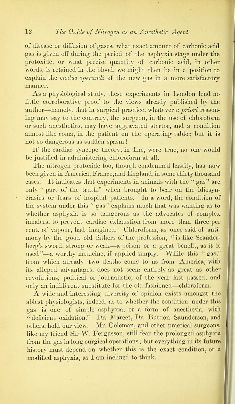 of disease or diffusion of gases, what exact amount of carbonic acid gas is given off during the period of the asphyxia stage under the protoxide, or what precise quantity of carbonic acid, in other words, is retained in the blood, we might then be in a position to explain the modus operandi of the new gas in a more satisfactory manner. As a physiological study, these experiments in London lend no little corroborative proof to the views already published by the author—namely, that in surgical practice, Avhatever a priori reason- ing may say to the contrary, the surgeon, in the use of chloroform or such anesthetics, may have aggravated stertor, and a condition almost like coma, in the patient on the operating table; but it is not so dangerous as sudden spasm! If the cardiac syncope theory, in fine, were true, no one would be justified in administering chloroform at all. The nitrogen protoxide too, though condemned hastily, has now been given in America, France, and England, in some thirty thousand cases. It indicates that experiments in animals with the  gas are only  part of the truth, when brought to bear on the idiosyn- crasies or fears of hospital patients. In a word, the condition of the system under this  gas  explains much that was wanting as to whether asphyxia is so dangerous as the advocates of complex inhalers, to prevent cardiac exhaustion from more than three per cent, of vapour, had imagined. Chloroform, as once said of anti- mony by the good old fathers of the profession,  is like Scander- bersfs sword, strong or weak—a poison or a great benefit, as it is used —a worthy medicine, if applied simply. While this  gas, from which already two deaths come to us from America, with its alleged advantages, does not seem entirely as great as other revolutions, political or journalistic, of the year last passed, and only an indifferent substitute for the old fashioned—chloroform. A wide and interesting diversity of opinion exists amongst the ablest physiologists, indeed, as to whether the condition under this gas is one of simple asphyxia, or a form of anesthesia, with  deficient oxidation. Dr. Marcet, Dr. Burdon Saunderson, and others, hold our view. Mr. Coleman, and other practical surgeons, like my friend Sir W. Fergusson, still fear the prolonged asphyxia from the gas in long surgical operations; but everything in its future history must depend on whether this is the exact condition, or a modified asphyxia, as I am inclined to think.