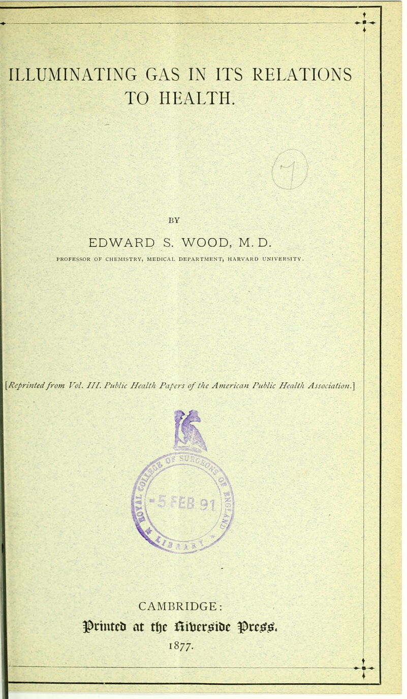 ILLUMINATING GAS IN ITS RELATIONS TO HEALTH. BY EDWARD S. WOOD, M. D. PROFESSOR OF CHEMISTRY, MEDICAL DEPARTMENT, HARVARD UNIVERSITY. \Rcprmted from Vol. IH. Public Health Papers of the American Public Health Association.] CAMBRIDGE: ^nntcb at ttjc ni\jerj^idc ^tc00. 1877. ^ Ji