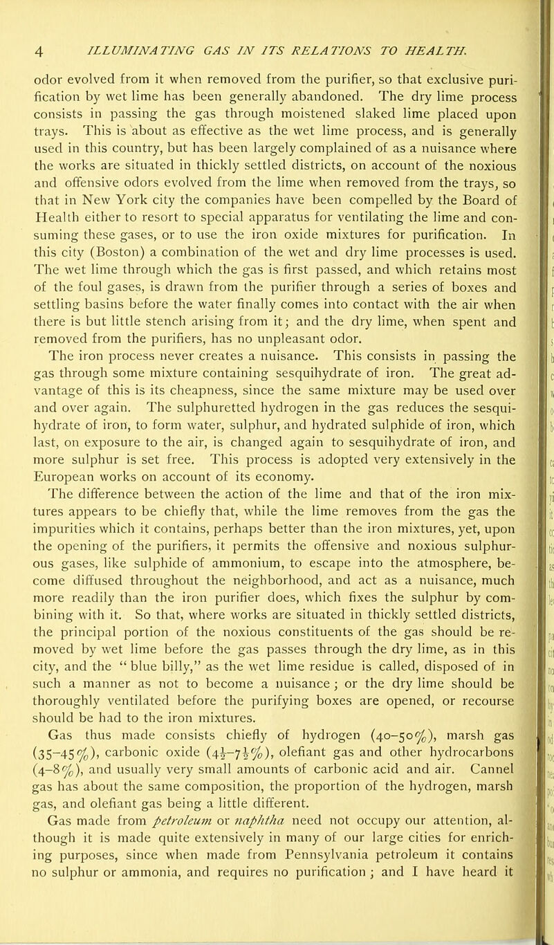 odor evolved from it when removed from the purifier, so that exclusive puri- fication by wet lime has been generally abandoned. The dry lime process consists in passing the gas through moistened slaked lime placed upon trays. This is about as effective as the wet lime process, and is generally used in this country, but has been largely complained of as a nuisance where the works are situated in thickly settled districts, on account of the noxious and offensive odors evolved from the lime when removed from the trays, so that in New York city the companies have been compelled by the Board of Health either to resort to special apparatus for ventilating the lime and con- suming these gases, or to use the iron oxide mixtures for purification. In this city (Boston) a combination of the wet and dry lime processes is used. The wet lime through which the gas is first passed, and which retains most of the foul gases, is drawn from the purifier through a series of boxes and settling basins before the water finally comes into contact with the air when there is but little stench arising from it; and the dry lime, when spent and removed from the purifiers, has no unpleasant odor. The iron process never creates a nuisance. This consists in passing the gas through some mixture containing sesquihydrate of iron. The great ad- vantage of this is its cheapness, since the same mixture may be used over and over again. The sulphuretted hydrogen in the gas reduces the sesqui- hydrate of iron, to form water, sulphur, and hydrated sulphide of iron, which last, on exposure to the air, is changed again to sesquihydrate of iron, and more sulphur is set free. This process is adopted very extensively in the European works on account of its economy. The difference between the action of the lime and that of the iron mix- tures appears to be chiefly that, while the lime removes from the gas the impurities which it contains, perhaps better than the iron mixtures, yet, upon the opening of the purifiers, it permits the offensive and noxious sulj^hur- ous gases, like sulphide of ammonium, to escape into the atmosphere, be- come diffused throughout the neighborhood, and act as a nuisance, much more readily than the iron purifier does, which fixes the sulphur by com- bining with it. So that, where works are situated in thickly settled districts, the principal portion of the noxious constituents of the gas should be re- moved by wet lime before the gas passes through the dry lime, as in this city, and the blue billy, as the wet lime residue is called, disposed of in such a manner as not to become a nuisance ; or the dry lime should be thoroughly ventilated before the purifying boxes are opened, or recourse should be had to the iron mixtures. Gas thus made consists chiefly of hydrogen (40-50%), marsh gas (35-45%), carbonic oxide {\\-']\%)., olefiant gas and other hydrocarbons (4-8%), and usually very small amounts of carbonic acid and air. Cannel gas has about the same composition, the proportion of the hydrogen, marsh gas, and olefiant gas being a little different. Gas made from petrokutn or naphtha need not occupy our attention, al- though it is made quite extensively in many of our large cities for enrich- ing purposes, since when made from Pennsylvania petroleum it contains no sulphur or ammonia, and requires no purification ; and I have heard it i