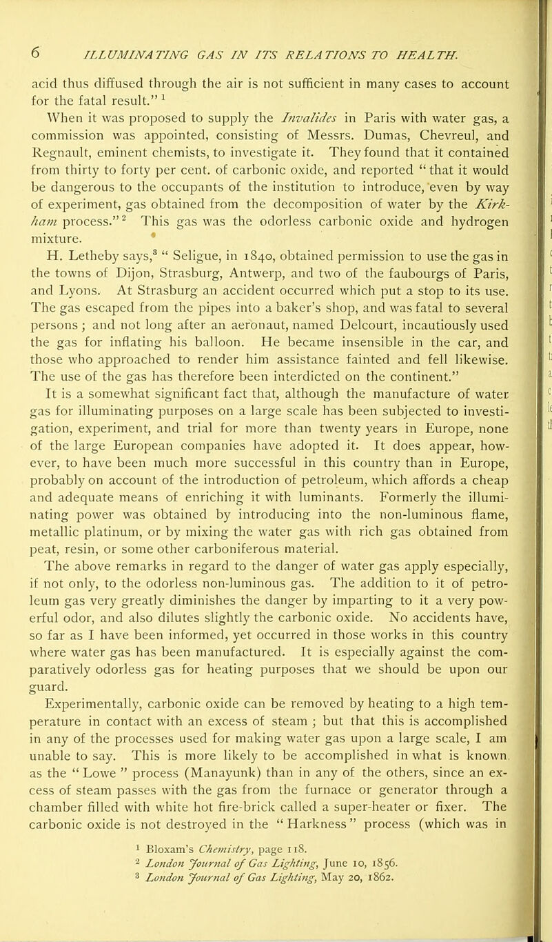 acid thus diffused through the air is not sufficient in many cases to account for the fatal result. ^ When it was proposed to supply the Iiivalides in Paris with water gas, a commission was appointed, consisting of Messrs. Dumas, Chevreul, and Regnault, eminent chemists, to investigate it. They found that it contained from thirty to forty per cent, of carbonic oxide, and reported  that it would be dangerous to the occupants of the institution to introduce, even by way of exjDeriment, gas obtained from the decomposition of water by the Kirk- ham process.^ This gas was the odorless carbonic oxide and hydrogen mixture. * H. Letheby says,*  Seligue, in 1840, obtained permission to use the gas in the towns of Dijon, Strasburg, Antwerp, and two of the faubourgs of Paris, and Lyons. At Strasburg an accident occurred which put a stop to its use. The gas escaped from the pipes into a baker's shop, and was fatal to several persons; and not long after an aeronaut, named Delcourt, incautiously used the gas for inflating his balloon. He became insensible in the car, and those who approached to render him assistance fainted and fell likewise. The use of the gas has therefore been interdicted on the continent. It is a somewhat significant fact that, although the manufacture of water gas for illuminating purposes on a large scale has been subjected to investi- gation, experiment, and trial for more than twenty years in Europe, none of the large European companies have adopted it. It does appear, how- ever, to have been much more successful in this country than in Europe, probably on account of the introduction of petroleum, which affords a cheap and adequate means of enriching it with luminants. Formerly the illumi- nating power was obtained by introducing into the non-luminous flame, metallic platinum, or by mixing the water gas with rich gas obtained from peat, resin, or some other carboniferous material. The above remarks in regard to the danger of water gas apply especially, if not only, to the odorless non-luminous gas. The addition to it of petro- leum gas very greatly diminishes the danger by imparting to it a very pow- erful odor, and also dilutes slightly the carbonic oxide. No accidents have, so far as I have been informed, yet occurred in those works in this country where water gas has been manufactured. It is especially against the com- paratively odorless gas for heating purposes that we should be upon our guard. Experimentally, carbonic oxide can be removed by heating to a high tem- perature in contact with an excess of steam ; but that this is accomplished in any of the processes used for making water gas ujDon a large scale, I am unable to say. This is more likely to be accomplished in what is known, as the  Lowe  process (Manayunk) than in any of the others, since an ex- cess of steam passes with the gas from the furnace or generator through a chamber filled with white hot fire-brick called a super-heater or fixer. The carbonic oxide is not destroyed in the Harkness process (which was in 1 Bloxam's Chemistry, page 118. ■■^ London yoiirnal of Gas Lighting, June 10, 1856. 3 London Journal of Gas Lightmg, May 20, 1862.