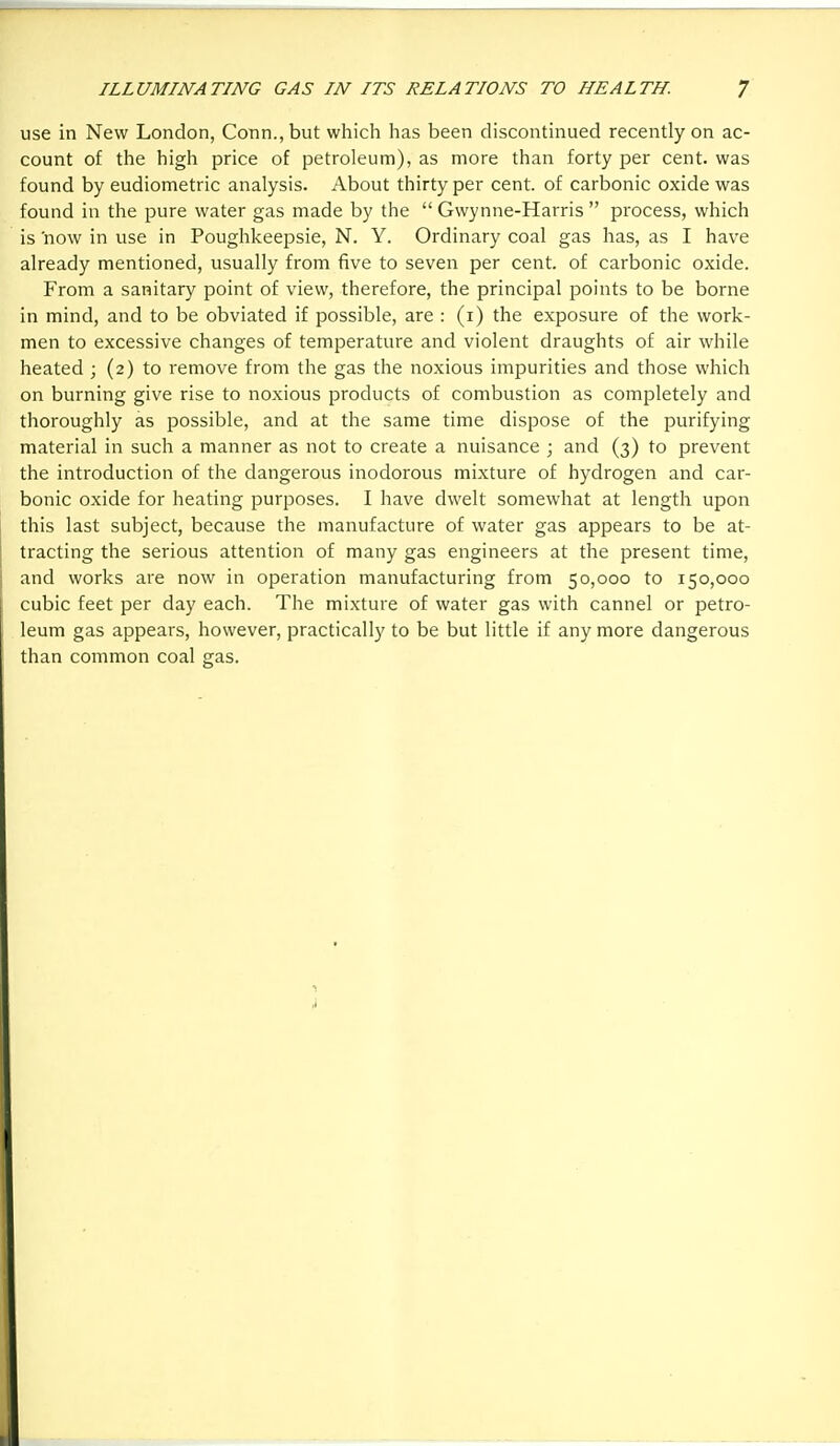 use in New London, Conn., but which has been discontinued recently on ac- count of the high price of petroleum), as more than forty per cent, was found by eudiometric analysis. About thirty per cent, of carbonic oxide was found in the pure water gas made by the  Gwynne-Harris  process, which is now in use in Poughkeepsie, N. Y. Ordinary coal gas has, as I have already mentioned, usually from five to seven per cent, of carbonic oxide. From a sanitary point of view, therefore, the principal points to be borne in mind, and to be obviated if possible, are : (i) the exposure of the work- men to excessive changes of temperature and violent draughts of air while heated ; (2) to remove from the gas the noxious impurities and those which on burning give rise to noxious products of combustion as completely and thoroughly as possible, and at the same time dispose of the purifying material in such a manner as not to create a nuisance ; and (3) to prevent the introduction of the dangerous inodorous mixture of hydrogen and car- bonic oxide for heating purposes. I have dwelt somewhat at length upon this last subject, because the manufacture of water gas appears to be at- tracting the serious attention of many gas engineers at the present time, and works are now in operation manufacturing from 50,000 to 150,000 cubic feet per day each. The mixture of water gas with cannel or petro- leum gas appears, however, practically to be but little if any more dangerous than common coal gas. ,1