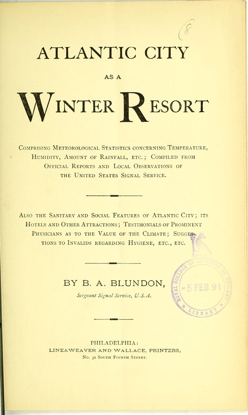 ATLANTIC CITY AS A ^^inter 'Resort Comprising Meteorological Statistics concerning Temperature, Humidity, Amount of Rainfall, etc. ; Compiled from Official Reports and Local Observations of the United States Signal Service. Also the Sanitary and Social Features of Atlantic City; its Hotels and Other Attractions ; Testimonials of Prominent Physicians as to the Value of the Climate; Sugges--, tions to Invalids regarding Hygiene, etc., etc. BY B. A. BLUNDON, Sergeant Signal Sei-vice, U.S.A. PHILADELPHIA: LINE AWE AVER AND WALLACE, PRINTERS, No. 32 South Fourth Street.