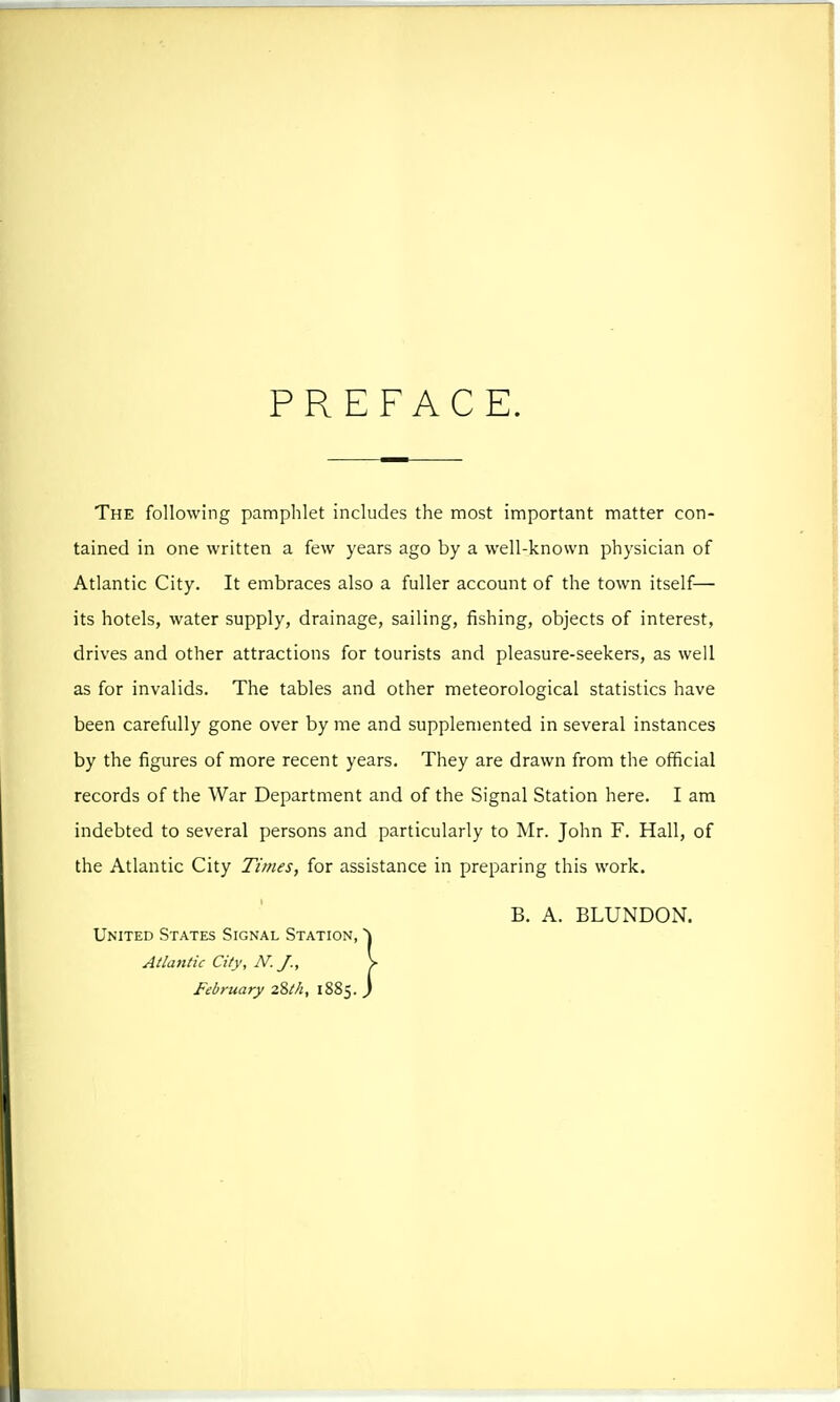 PREFACE. The following pamphlet includes the most important matter con- tained in one written a few years ago by a well-known physician of Atlantic City. It embraces also a fuller account of the town itself— its hotels, water supply, drainage, sailing, fishing, objects of interest, drives and other attractions for tourists and pleasure-seekers, as well as for invalids. The tables and other meteorological statistics have been carefully gone over by me and supplemented in several instances by the figures of more recent years. They are drawn from the official records of the War Department and of the Signal Station here. I am indebted to several persons and particularly to Mr. John F. Hall, of the Atlantic City Times, for assistance in preparing this work. B. A. BLUNDON. United States Signal Station, Atlantic City, N.J., February 28M, 1885.