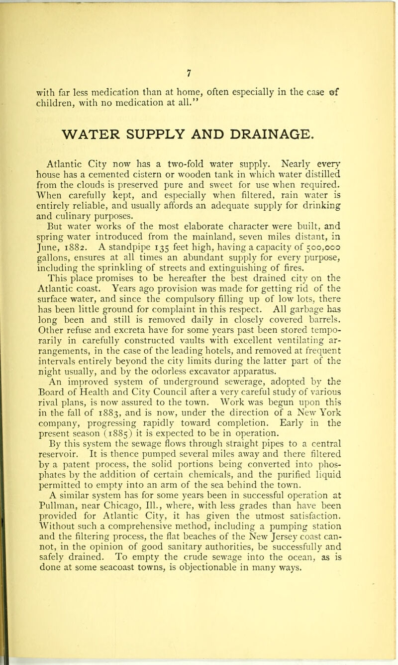 with far less medication than at home, often especially in the case of children, with no medication at all. WATER SUPPLY AND DRAINAGE. Atlantic City now has a two-fold water supply. Nearly every house has a cemented cistern or wooden tank in which water distilled from the clouds is preserved pure and sweet for use when required. When carefully kept, and especially when filtered, rain water is entirely reliable, and usually affords an adequate supply for drinking and culinary purposes. But water works of the most elaborate character were built, and spring water introduced from the mainland, seven miles distant, in June, 1882. A standpipe 135 feet high, having a capacity of 500,000 gallons, ensures at all times an abundant supply for every purpose, including the sprinkling of streets and extinguishing of fires. This place promises to be hereafter the best drained city on the Atlantic coast. Years ago provision was made for getting rid of the surface water, and since the compulsory filling up of low lots, there has been little ground for complaint in this respect. All garbage has long been and still is removed daily in closely covered barrels. Other refuse and excreta have for some years past been stored tempo- rarily in carefully constructed vaults with excellent ventilating ar- rangements, in the case of the leading hotels, and removed at frequent intervals entirely beyond the city limits during the latter part of the night usually, and by the odorless excavator apparatus. An improved system of underground sewerage, adopted by the Board of Health and City Council after a very careful study of various rival plans, is now assured to the town. Work was begun upon this in the fall of 1883, and is now, under the direction of a New York company, progressing rapidly toward completion. Early in the present season (1885) it is expected to be in operation. By this system the sewage flows through straight pipes to a central reservoir. It is thence pumped several miles away and there filtered by a patent process, the solid portions being converted into phos- phates by the addition of certain chemicals, and the purified liquid permitted to empty into an arm of the sea behind the town. A similar system has for some years been in successful operation at Pullman, near Chicago, 111., where, with less grades than have been provided for Atlantic City, it has given the utmost satisfaction. Without such a comprehensive method, including a pumping station and the filtering process, the flat beaches of the New Jersey coast can- not, in the opinion of good sanitary authorities, be successfully and safely drained. To empty the crude sewage into the ocean, as is done at some seacoast towns, is objectionable in many ways.