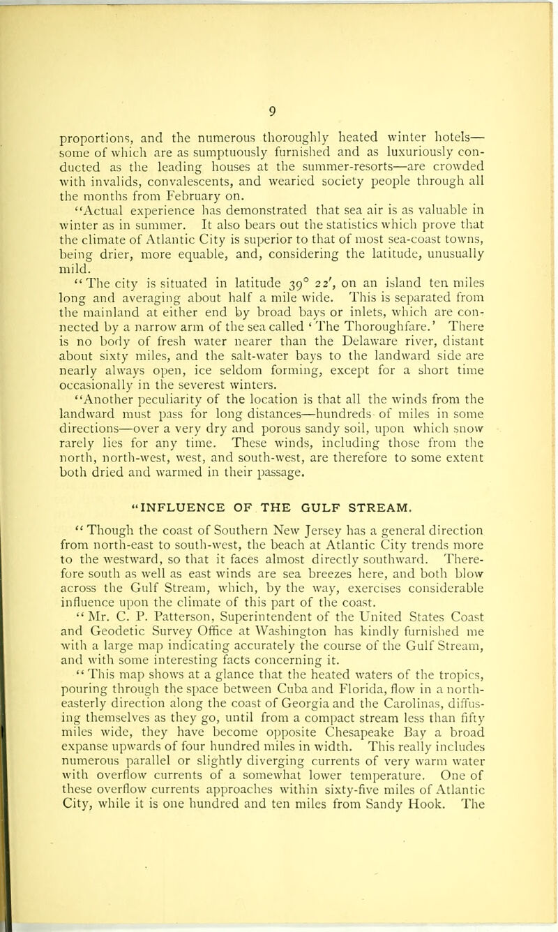 proportions, and the numerous thoroughly heated winter hotels— some of which are as sumptuously furnished and as luxuriously con- ducted as the leading houses at the summer-resorts—are crowded with invalids, convalescents, and wearied society people through all the months from February on. Actual experience has demonstrated that sea air is as valuable in winter as in summer. It also bears out the statistics which prove that the climate of Atlantic City is superior to that of most sea-coast towns, being drier, more equable, and, considering the latitude, unusually mild.  The city is situated in latitude 390 22', on an island ten miles long and averaging about half a mile wide. This is separated from the mainland at either end by broad bays or inlets, which are con- nected by a narrow arm of the sea called ' The Thoroughfare.' There is no body of fresh water nearer than the Delaware river, distant about sixty miles, and the salt-water bays to the landward side are nearly always open, ice seldom forming, except for a short time occasionally in the severest winters. Another peculiarity of the location is that all the winds from the landward must pass for long distances—hundreds of miles in some directions—over a very dry and porous sandy soil, upon which snow rarely lies for any time. These winds, including those from the north, north-west, west, and south-west, are therefore to some extent both dried and warmed in their passage. INFLUENCE OF THE GULF STREAM.  Though the coast of Southern New Jersey has a general direction from north-east to south-west, the beach at Atlantic City trends more to the westward, so that it faces almost directly southward. There- fore south as well as east winds are sea breezes here, and both blow across the Gulf Stream, which, by the way, exercises considerable influence upon the climate of this part of the coast.  Mr. C. P. Patterson, Superintendent of the United States Coast and Geodetic Survey Office at Washington has kindly furnished me with a large map indicating accurately the course of the Gulf Stream, and with some interesting facts concerning it.  This map shows at a glance that the heated waters of the tropics, pouring through the space between Cuba and Florida, flow in a north- easterly direction along the coast of Georgia and the Carolinas, diffus- ing themselves as they go, until from a compact stream less than fifty miles wide, they have become opposite Chesapeake Bay a broad expanse upwards of four hundred miles in width. This really includes numerous parallel or slightly diverging currents of very warm water with overflow currents of a somewhat lower temperature. One of these overflow currents approaches within sixty-five miles of Atlantic City, while it is one hundred and ten miles from Sandy Hook. The