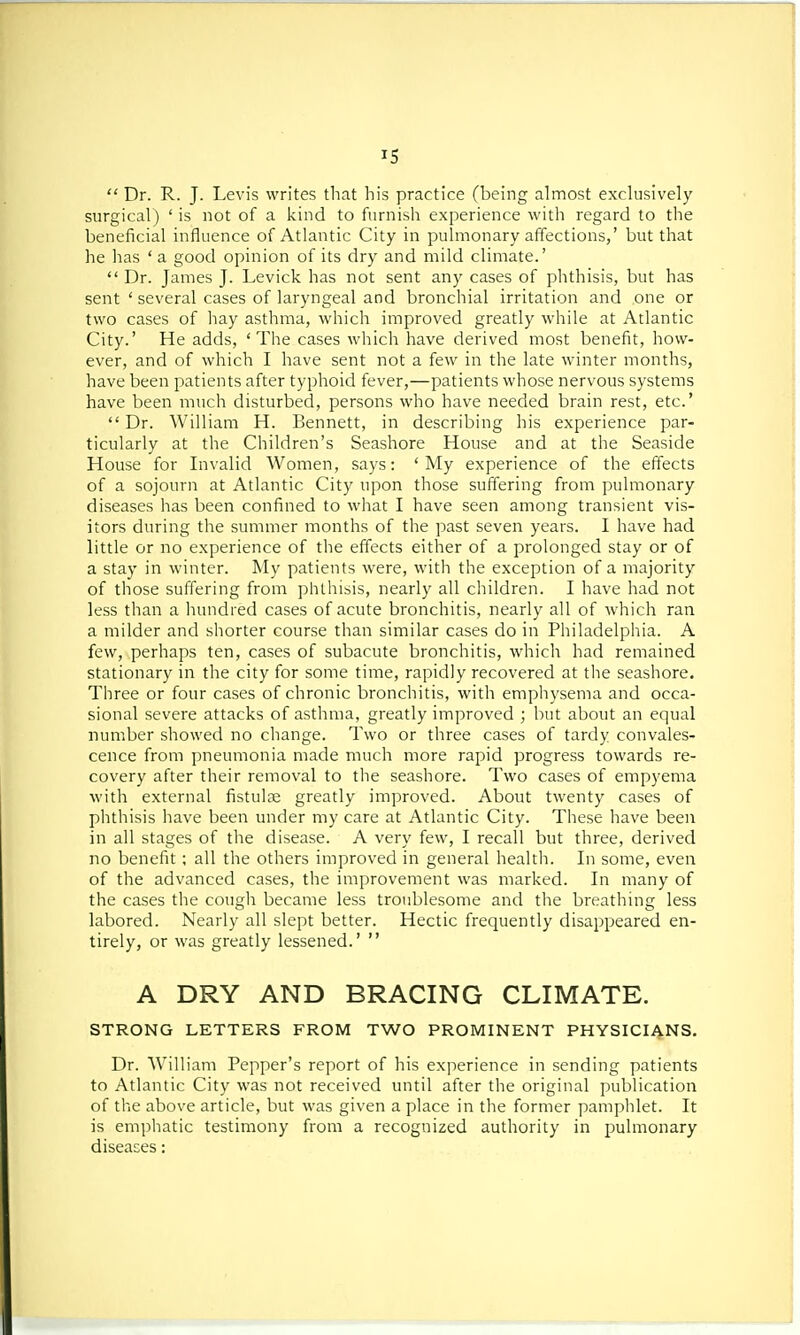  Dr. R. J. Levis writes that his practice (being almost exclusively surgical) ' is not of a kind to furnish experience with regard to the beneficial influence of Atlantic City in pulmonary affections,' but that he has ' a good opinion of its dry and mild climate.'  Dr. James J. Levick has not sent any cases of phthisis, but has sent ' several cases of laryngeal and bronchial irritation and one or two cases of hay asthma, which improved greatly while at Atlantic City.' He adds, 'The cases which have derived most benefit, how- ever, and of which I have sent not a few in the late winter months, have been patients after typhoid fever,—patients whose nervous systems have been much disturbed, persons who have needed brain rest, etc.'  Dr. William H. Bennett, in describing his experience par- ticularly at the Children's Seashore House and at the Seaside House for Invalid Women, says: 'My experience of the effects of a sojourn at Atlantic City upon those suffering from pulmonary diseases has been confined to what I have seen among transient vis- itors during the summer months of the past seven years. I have had little or no experience of the effects either of a prolonged stay or of a stay in winter. My patients were, with the exception of a majority of those suffering from phthisis, nearly all children. I have had not less than a hundred cases of acute bronchitis, nearly all of which ran a milder and shorter course than similar cases do in Philadelphia. A few, perhaps ten, cases of subacute bronchitis, which had remained stationary in the city for some time, rapidly recovered at the seashore. Three or four cases of chronic bronchitis, with emphysema and occa- sional severe attacks of asthma, greatly improved ; but about an equal number showed no change. Two or three cases of tardy convales- cence from pneumonia made much more rapid progress towards re- covery after their removal to the seashore. Two cases of empyema with external fistula? greatly improved. About twenty cases of phthisis have been under my care at Atlantic City. These have been in all stages of the disease. A very few, I recall but three, derived no benefit; all the others improved in general health. In some, even of the advanced cases, the improvement was marked. In many of the cases the cough became less troublesome and the breathing less labored. Nearly all slept better. Hectic frequently disappeared en- tirely, or was greatly lessened.'  A DRY AND BRACING CLIMATE. STRONG LETTERS FROM TWO PROMINENT PHYSICIANS. Dr. William Pepper's report of his experience in sending patients to Atlantic City was not received until after the original publication of the above article, but was given a place in the former pamphlet. It is emphatic testimony from a recognized authority in pulmonary diseases: