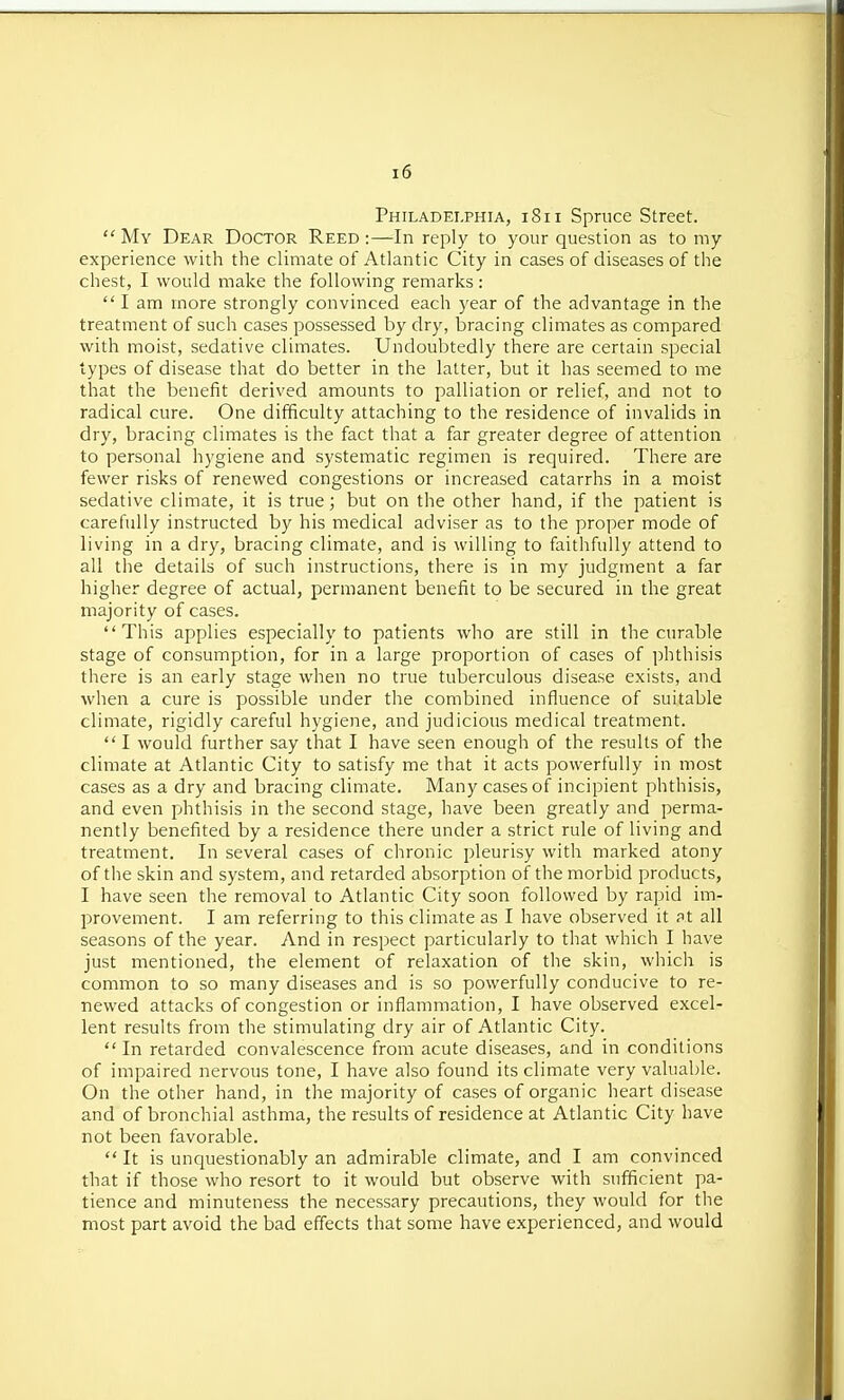 Philadelphia, i8ii Spruce Street.  My Dear Doctor Reed :—In reply to your question as to my experience with the climate of Atlantic City in cases of diseases of the chest, I would make the following remarks:  I am more strongly convinced each year of the advantage in the treatment of such cases possessed by dry, bracing climates as compared with moist, sedative climates. Undoubtedly there are certain special types of disease that do better in the latter, but it has seemed to me that the benefit derived amounts to palliation or relief, and not to radical cure. One difficulty attaching to the residence of invalids in dry, bracing climates is the fact that a far greater degree of attention to personal hygiene and systematic regimen is required. There are fewer risks of renewed congestions or increased catarrhs in a moist sedative climate, it is true; but on the other hand, if the patient is carefully instructed by his medical adviser as to the proper mode of living in a dry, bracing climate, and is willing to faithfully attend to all the details of such instructions, there is in my judgment a far higher degree of actual, permanent benefit to be secured in the great majority of cases. This applies especially to patients who are still in the curable stage of consumption, for in a large proportion of cases of phthisis there is an early stage when no true tuberculous disease exists, and when a cure is possible under the combined influence of suitable climate, rigidly careful hygiene, and judicious medical treatment.  I would further say that I have seen enough of the results of the climate at Atlantic City to satisfy me that it acts powerfully in most cases as a dry and bracing climate. Many cases of incipient phthisis, and even phthisis in the second stage, have been greatly and perma- nently benefited by a residence there under a strict rule of living and treatment. In several cases of chronic pleurisy with marked atony of the skin and system, and retarded absorption of the morbid products, I have seen the removal to Atlantic City soon followed by rapid im- provement. I am referring to this climate as I have observed it at all seasons of the year. And in respect particularly to that which I have just mentioned, the element of relaxation of the skin, which is common to so many diseases and is so powerfully conducive to re- newed attacks of congestion or inflammation, I have observed excel- lent results from the stimulating dry air of Atlantic City.  In retarded convalescence from acute diseases, and in conditions of impaired nervous tone, I have also found its climate very valuable. On the other hand, in the majority of cases of organic heart disease and of bronchial asthma, the results of residence at Atlantic City have not been favorable.  It is unquestionably an admirable climate, and I am convinced that if those who resort to it would but observe with sufficient pa- tience and minuteness the necessary precautions, they would for the most part avoid the bad effects that some have experienced, and would
