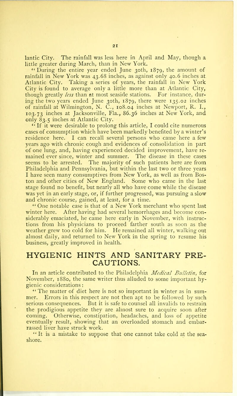lantic City. The rainfall was less here in April and May, though a little greater during March, than in New York. During the entire year ended June 30th, 1879, the amount of rainfall in New York was 43.68 inches, as against only 40.6 inches at Atlantic City. Taking a series of years, the rainfall in New York City is found to average only a little more than at Atlantic City, though greatly less than at most seaside stations. For instance, dur- ing the two years ended June 30th, 1879, there were 135.02 inches of rainfall at Wilmington, N. C, 108.04 inches at Newport, R. I., 103.73 inches at Jacksonville, Fla., 86.36 inches at New York, and only 83.5 inches at Atlantic City.  If it were desirable to prolong this article, I could cite numerous cases of consumption which have been markedly benefited by a winter's residence here. I can recall several persons who came here a few years ago with chronic cough and evidences of consolidation in part of one lung, and, having experienced decided improvement, have re- mained ever since, winter and summer. The disease in these cases seems to be arrested. The majority of such patients here are from Philadelphia and Pennsylvania, but within the last two or three years I have seen many consumptives from New York, as well as from Bos- ton and other cities of New England. Some who came in the last stage found no benefit, but nearly all who have come while the disease was yet in an early stage, or, if further progressed, was pursuing a slow and chronic course, gained, at least, for a time.  One notable case is that of a New York merchant who spent last winter here. After having had several hemorrhages and become con- siderably emaciated, he came here early in November, with instruc- tions from his physicians to proceed farther soutli as soon as the weather grew too cold for him. He remained all winter, walking out almost daily, and returned to New York in the spring to resume his business, greatly improved in health. HYGIENIC HINTS AND SANITARY PRE- CAUTIONS. In an article contributed to the Philadelphia Medical Bulletin, for November, 1880, the same writer thus alluded to some important hy- gienic considerations:  The matter of diet here is not so important in winter as in sum- mer. Errors in this respect are not then apt to be followed by such serious consequences. But it is safe to counsel all invalids to restrain the prodigious appetite they are almost sure to acquire soon after coming. Otherwise, constipation, headaches, and loss of appetite eventually result, showing that an overloaded stomach and embar- rassed liver have struck work. It is a mistake to suppose that one cannot take cold at the sea- shore.