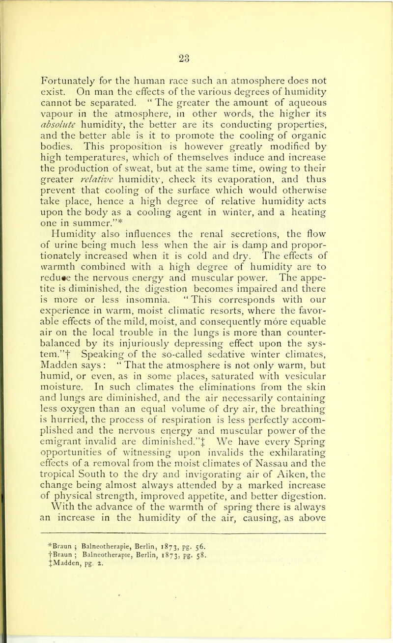 Fortunately for the human race such an atmosphere does not exist. On man the effects of the various degrees of humidity cannot be separated.  The greater the amount of aqueous vapour in the atmosphere, in other words, the higher its absolute humidity, the better are its conducting properties, and the better able is it to promote the cooling of organic bodies. This proposition is however greatly modified by high temperatures, which of themselves induce and increase the production of sweat, but at the same time, owing to their greater relative humidity, check its evaporation, and thus prevent that cooling of the surface which would otherwise take place, hence a high degree of relative humidity acts upon the body as a cooling agent in winter, and a heating one in summer.* Humidity also influences the renal secretions, the flow of urine being much less when the air is damp and propor- tionately increased when it is cold and dry. The effects of warmth combined with a high degree of humidity are to redu«e the nervous energy and muscular power. The appe- tite is diminished, the digestion becomes impaired and there is more or less insomnia. This corresponds with our experience in warm, moist climatic resorts, where the favor- able effects of the mild, moist, and consequently more equable air on the local trouble in the lungs is more than counter- balanced by its injuriously depressing effect upon the sys- tem, f Speaking of the so-called sedative winter climates, Madden says :  That the atmosphere is not only warm, but humid, or even, as in some places, saturated with vesicular moisture. In such climates the eliminations from the skin and lungs are diminished, and the air necessarily containing less oxygen than an equal volume of dry air, the breathing is hurried, the process of respiration is less perfectly accom- plished and the nervous energy and muscular power of the emigrant invalid are diminished.J We have every Spring opportunities of witnessing upon invalids the exhilarating effects of a removal from the moist climates of Nassau and the tropical South to the dry and invigorating air of Aiken, the change being almost always attended by a marked increase of physical strength, improved appetite, and better digestion. With the advance of the warmth of spring there is always an increase in the humidity of the air, causing, as above *Braun ; Balneotherapie, Berlin, 1873, pg. 56. fBraun ; Balneotherapie, Berlin, 1873, pg. 58. JMadden, pg. 2.