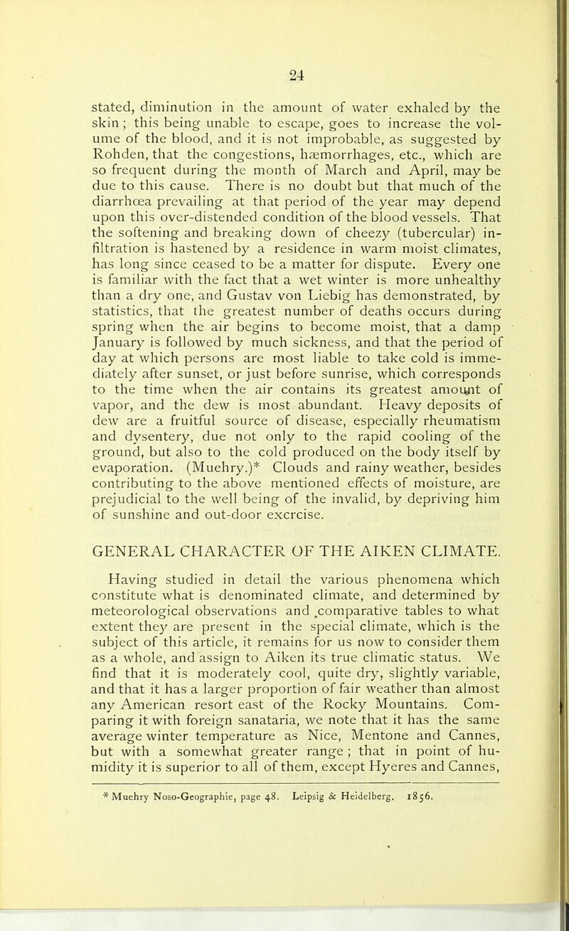 stated, diminution in the amount of water exhaled by the skin; this being unable to escape, goes to increase the vol- ume of the blood, and it is not improbable, as suggested by Rohden, that the congestions, haemorrhages, etc., which are so frequent during the month of March and April, may be due to this cause. There is no doubt but that much of the diarrhoea prevailing at that period of the year may depend upon this over-distended condition of the blood vessels. That the softening and breaking down of cheezy (tubercular) in- filtration is hastened by a residence in warm moist climates, has long since ceased to be a matter for dispute. Every one is familiar with the fact that a wet winter is more unhealthy than a dry one, and Gustav von Liebig has demonstrated, by statistics, that the greatest number of deaths occurs during spring when the air begins to become moist, that a damp January is followed by much sickness, and that the period of day at which persons are most liable to take cold is imme- diately after sunset, or just before sunrise, which corresponds to the time when the air contains its greatest amoiyit of vapor, and the dew is most abundant. Heavy deposits of dew are a fruitful source of disease, especially rheumatism and dysentery, due not only to the rapid cooling of the ground, but also to the cold produced on the body itself by evaporation. (Muehry.)* Clouds and rainy weather, besides contributing to the above mentioned effects of moisture, are prejudicial to the well being of the invalid, by depriving him of sunshine and out-door exercise. GENERAL CHARACTER OF THE AIKEN CLIMATE. Having studied in detail the various phenomena which constitute what is denominated climate, and determined by meteorological observations and .comparative tables to what extent they are present in the special climate, which is the subject of this article, it remains for us now to consider them as a whole, and assign to Aiken its true climatic status. We find that it is moderately cool, quite dry, slightly variable, and that it has a larger proportion of fair weather than almost any American resort east of the Rocky Mountains. Com- paring it with foreign sanataria, we note that it has the same average winter temperature as Nice, Mentone and Cannes, but with a somewhat greater range ; that in point of hu- midity it is superior to all of them, except Hyeres and Cannes, * Muehry Noso-Geographie, page 48. Leipsig & Heidelberg. 1856.