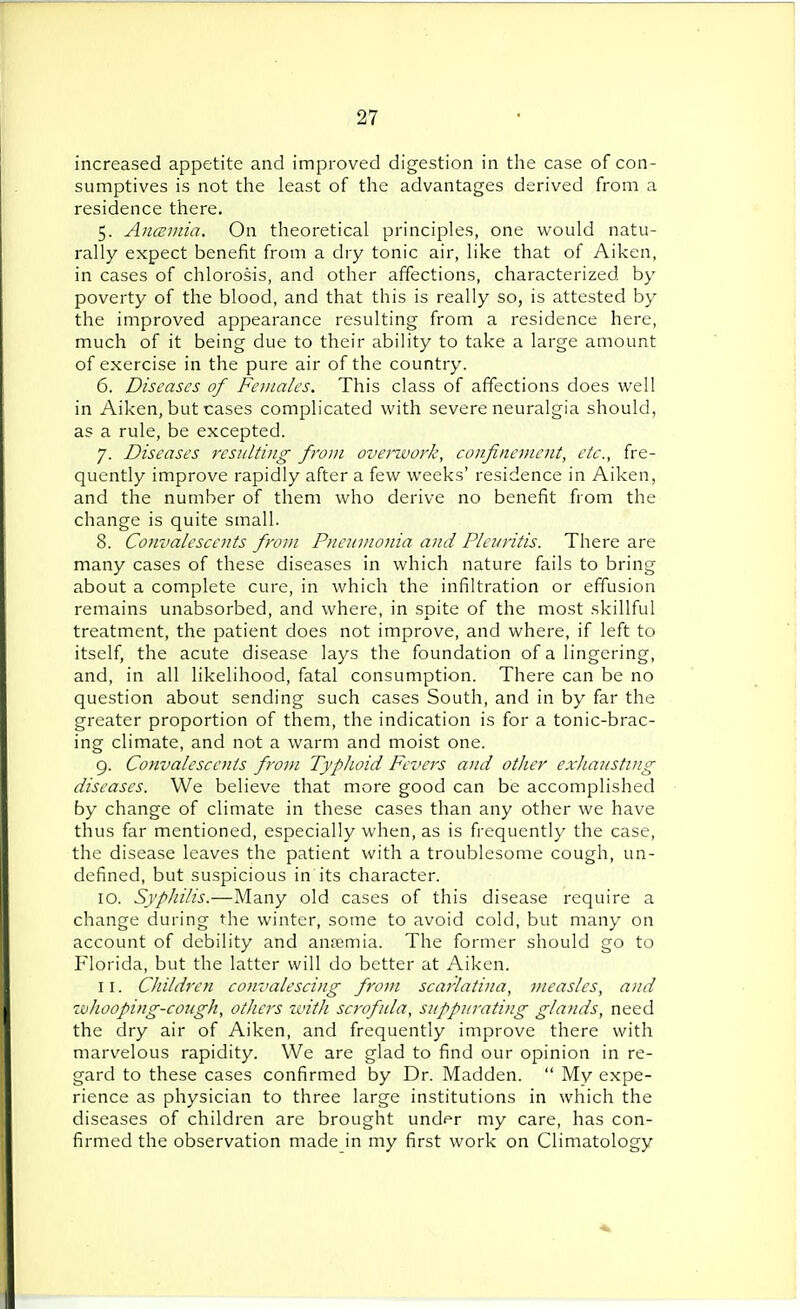 increased appetite and improved digestion in the case of con- sumptives is not the least of the advantages derived from a residence there. 5. Anosmia. On theoretical principles, one would natu- rally expect benefit from a dry tonic air, like that of Aiken, in cases of chlorosis, and other affections, characterized by poverty of the blood, and that this is really so, is attested by the improved appearance resulting from a residence here, much of it being due to their ability to take a large amount of exercise in the pure air of the country. 6. Diseases of Females. This class of affections does well in Aiken, but cases complicated with severe neuralgia should, as a rule, be excepted. 7. Diseases resulting from overwork, confinement, etc., fre- quently improve rapidly after a few weeks' residence in Aiken, and the number of them who derive no benefit from the change is quite small. 8. Convalescents from Pneumonia and Plemitis. There are many cases of these diseases in which nature fails to bring about a complete cure, in which the infiltration or effusion remains unabsorbed, and where, in spite of the most skillful treatment, the patient does not improve, and where, if left to itself, the acute disease lays the foundation of a lingering, and, in all likelihood, fatal consumption. There can be no question about sending such cases South, and in by far the greater proportion of them, the indication is for a tonic-brac- ing climate, and not a warm and moist one. 9. Convalescents from Typhoid Fevers and other exhausting diseases. We believe that more good can be accomplished by change of climate in these cases than any other we have thus far mentioned, especially when, as is frequently the case, the disease leaves the patient with a troublesome cough, un- defined, but suspicious in its character. 10. Syphilis.—Many old cases of this disease require a change during the winter, some to avoid cold, but many on account of debility and anaemia. The former should go to Florida, but the latter will do better at Aiken. 11. Children convalescing from scarlatina, measles, and whooping-cough, others with scrofula, suppurating glands, need the dry air of Aiken, and frequently improve there with marvelous rapidity. We are glad to find our opinion in re- gard to these cases confirmed by Dr. Madden.  My expe- rience as physician to three large institutions in which the diseases of children are brought und^r my care, has con- firmed the observation made in my first work on Climatology