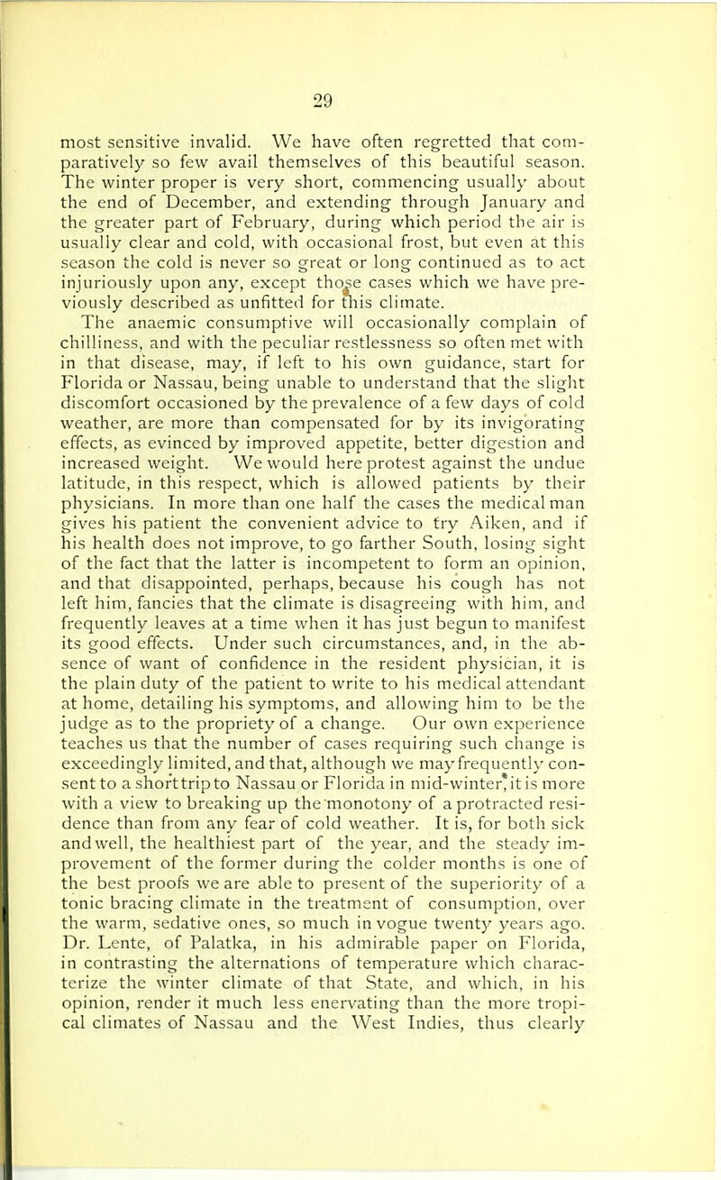 most sensitive invalid. We have often regretted that com- paratively so few avail themselves of this beautiful season. The winter proper is very short, commencing usually about the end of December, and extending through January and the greater part of February, during which period the air is usually clear and cold, with occasional frost, but even at this season the cold is never so great or long continued as to act injuriously upon any, except those cases which we have pre- viously described as unfitted for this climate. The anaemic consumptive will occasionally complain of chilliness, and with the peculiar restlessness so often met with in that disease, may, if left to his own guidance, start for Florida or Nassau, being unable to understand that the slight discomfort occasioned by the prevalence of a few days of cold weather, are more than compensated for by its invigorating effects, as evinced by improved appetite, better digestion and increased weight. We would here protest against the undue latitude, in this respect, which is allowed patients by their physicians. In more than one half the cases the medical man gives his patient the convenient advice to try Aiken, and if his health does not improve, to go farther South, losing sight of the fact that the latter is incompetent to form an opinion, and that disappointed, perhaps, because his cough has not left him, fancies that the climate is disagreeing with him, and frequently leaves at a time when it has just begun to manifest its good effects. Under such circumstances, and, in the ab- sence of want of confidence in the resident physician, it is the plain duty of the patient to write to his medical attendant at home, detailing his symptoms, and allowing him to be the judge as to the propriety of a change. Our own experience teaches us that the number of cases requiring such change is exceedingly limited, and that, although we may frequently con- sent to a shorttripto Nassau or Florida in mid-winter, it is more with a view to breaking up the monotony of a protracted resi- dence than from any fear of cold weather. It is, for both sick and well, the healthiest part of the year, and the steady im- provement of the former during the colder months is one of the best proofs we are able to present of the superiority of a tonic bracing climate in the treatment of consumption, over the warm, sedative ones, so much in vogue twenty years ago. Dr. Lente, of Palatka, in his admirable paper on Florida, in contrasting the alternations of temperature which charac- terize the winter climate of that State, and which, in his opinion, render it much less enervating than the more tropi- cal climates of Nassau and the West Indies, thus clearly