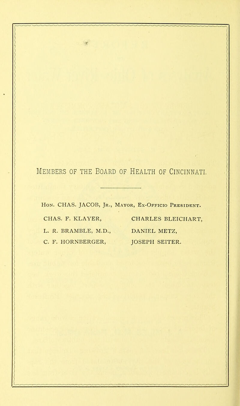 Members of the Board of Health of Cincinnati. Hon. CHAS. JACOB, Jr., Mayor, Ex-Officio President. CHAS. F. KLAYER, CHARLES BLEICHART, L. R. BRAMBLE, M.D., DANIEL METZ, C. F. HORNBERGER, JOSEPH SEITER.