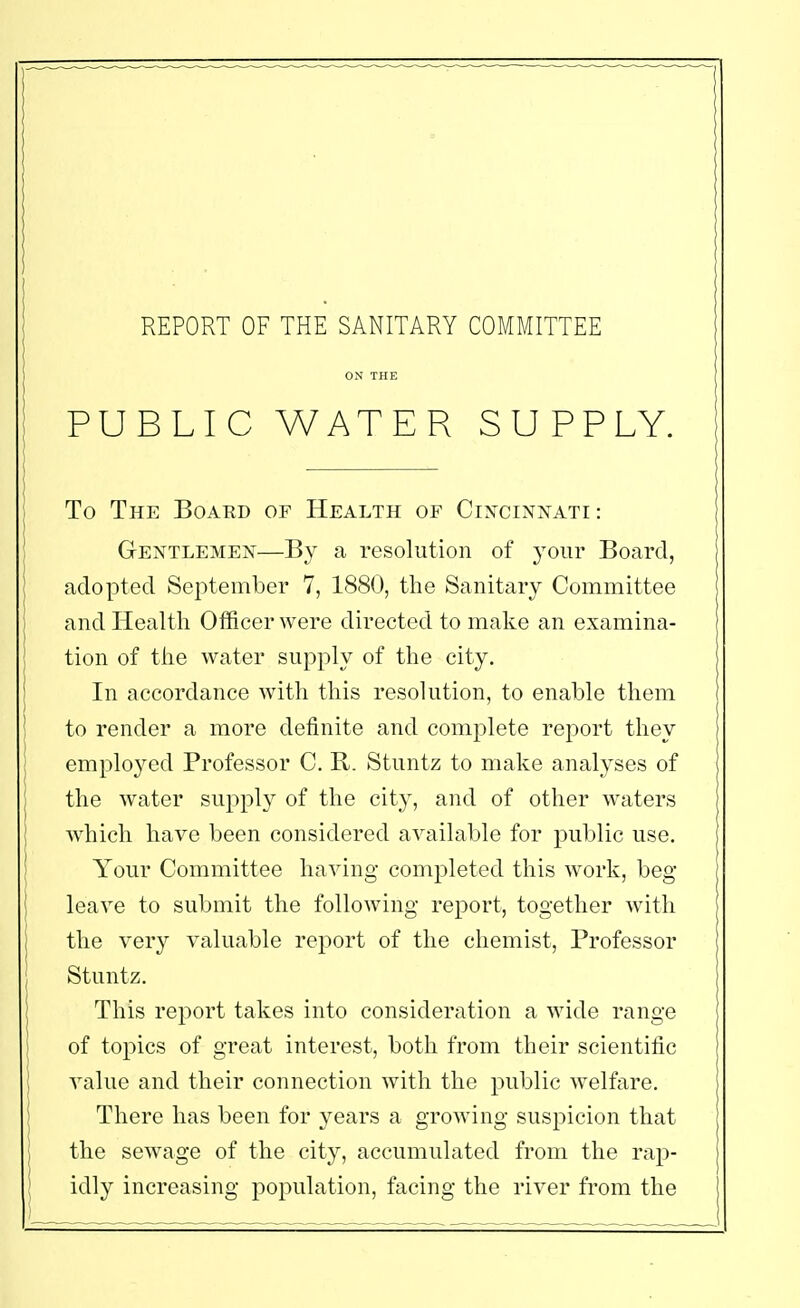 ON THE PUBLIC WATER SUPPLY. To The Boaed of Health of Cincinnati : Gentlemen—By a resolution of your Board, adopted September 7, 1880, the Sanitary Committee and Health Officer were directed to make an examina- tion of the water supply of the city. In accordance with this resolution, to enable them to render a more definite and complete report they employed Professor C. R. Stuntz to make analyses of the water supply of the city, and of other waters which have been considered available for public use. Your Committee having completed this work, beg leave to submit the following report, together with the very valuable report of the chemist, Professor Stuntz. This report takes into consideration a wide range of topics of great interest, both from their scientific value and their connection with the public welfare. There has been for years a growing suspicion that the sewage of the city, accumulated from the rap- idly increasing population, facing the river from the