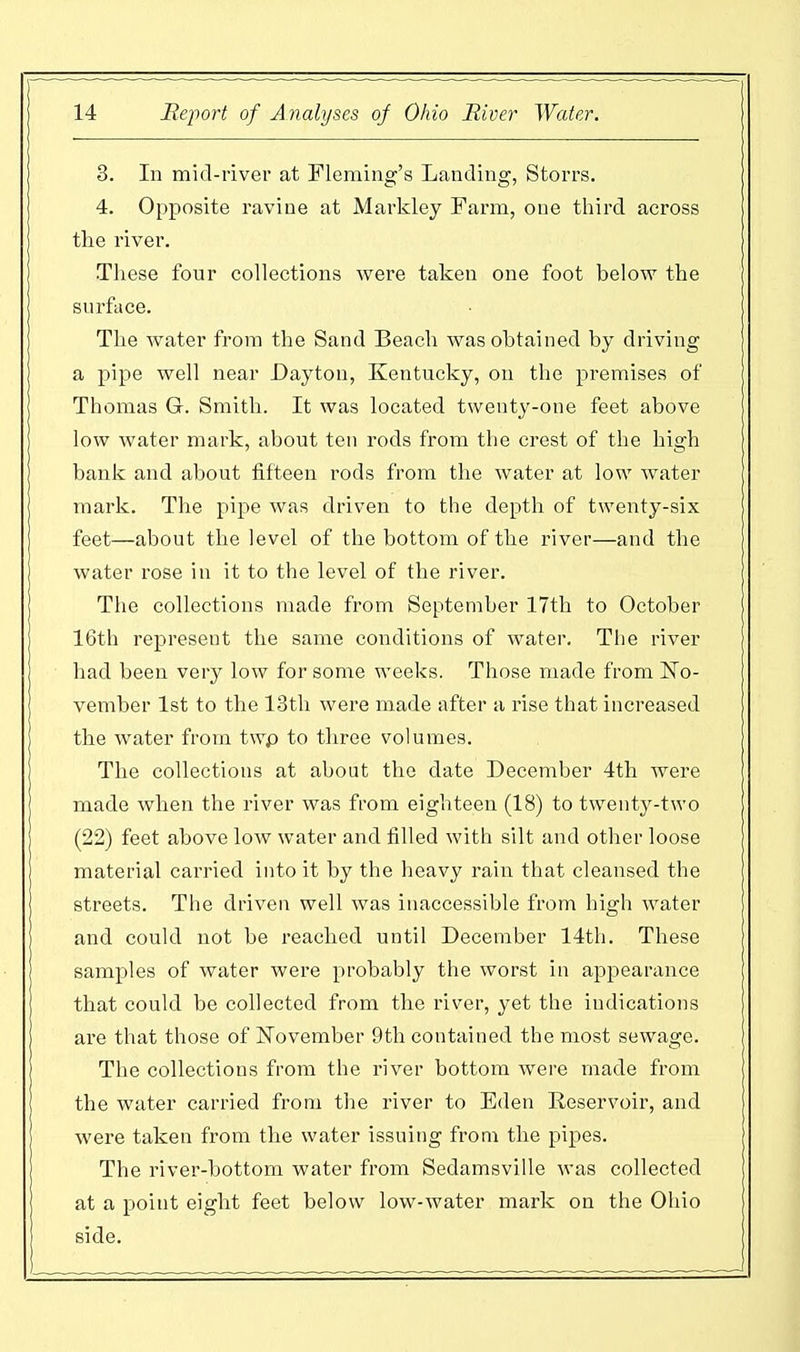 3. In mid-river at Fleming's Landing, S to its. 4. Opposite ravine at Markley Farm, one third across the river. These four collections were taken one foot below the surface. The water from the Sand Beach was obtained by driving a pipe well near Dayton, Kentucky, on the premises of Thomas G. Smith. It was located twenty-one feet above low water mark, about ten rods from the crest of the high bank and about fifteen rods from the water at low water mark. The pipe was driven to the depth of twenty-six feet—about the level of the bottom of the river—and the water rose in it to the level of the river. The collections made from September 17th to October 16th represent the same conditions of water. The river had been very low for some weeks. Those made from No- vember 1st to the 13th were made after a rise that increased the water from twp to three volumes. The collections at about the date December 4th were made when the river was from eighteen (18) to twenty-two (22) feet above low water and filled with silt and other loose material carried into it by the heavy rain that cleansed the streets. The driven well was inaccessible from high water and could not be reached until December 14th. These samples of water were probably the worst in appearance that could be collected from the river, yet the indications are that those of November 9th contained the most sewage. The collections from the river bottom were made from the water carried from the river to Eden Reservoir, and were taken from the water issuing from the pipes. The river-bottom water from Sedamsville was collected at a point eight feet below low-water mark on the Ohio side.