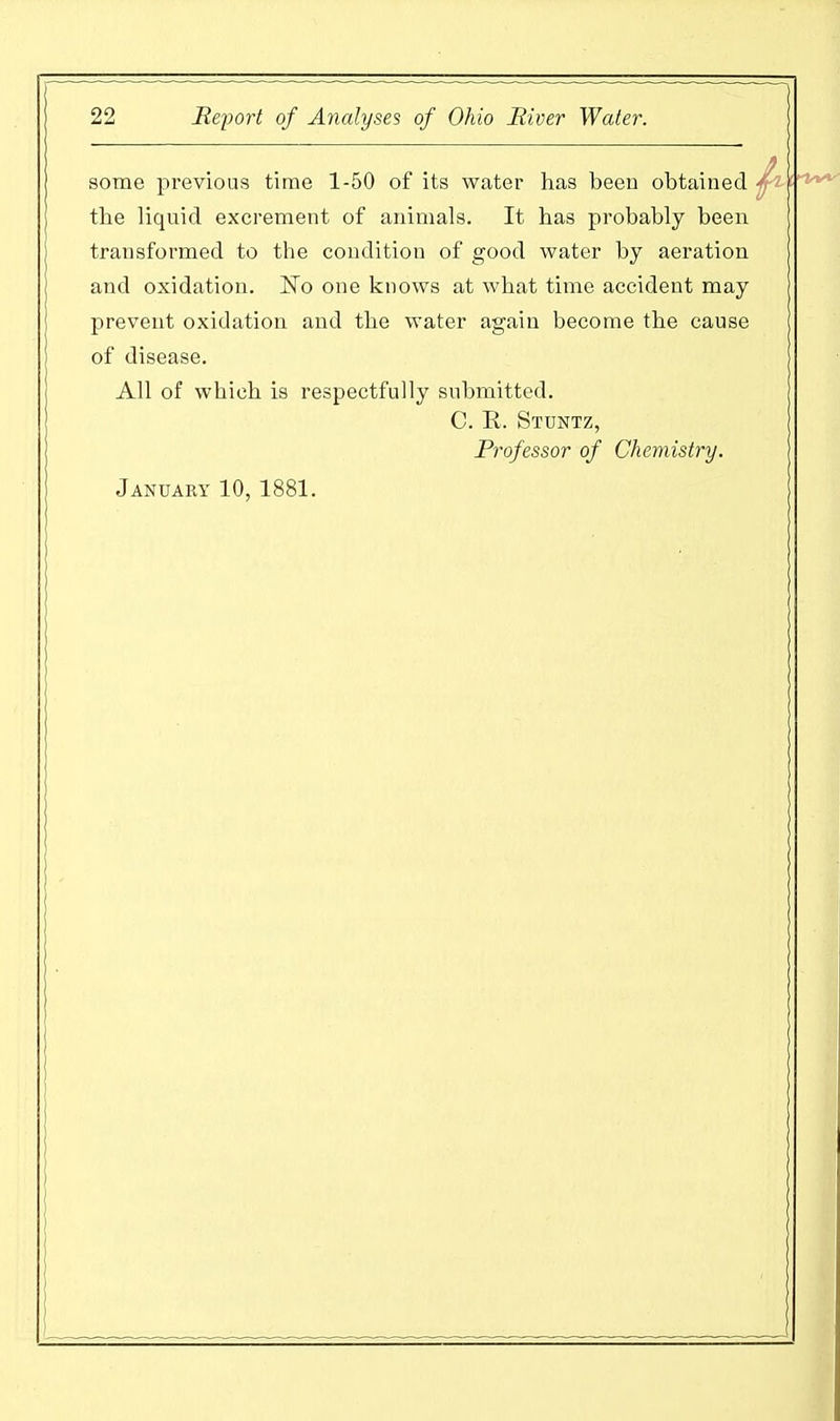 some previous time 1-50 of its water has been obtained ^ tbe liquid excrement of animals. It has probably been transformed to the condition of good water by aeration and oxidation. ~No one knows at what time accident may prevent oxidation and the water again become the cause of disease. All of which is respectfully submitted. C. R. Stuntz, Professor of Chemistry. January 10, 1881.