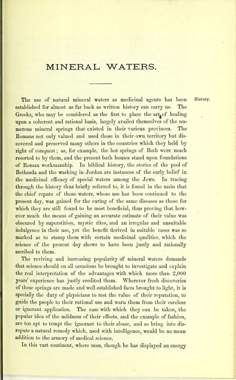 MINERAL WATERS. The use of natural mineral waters as medicinal agents has been History, established for almost as far back as written history can carry us. The Greeks, who may be considered as the first to place the ar^of healing upon a coherent and rational basis, largely availed themselves of the nu- merous mineral springs that existed in their various provinces. The Romans not only valued and used those in their own territory but dis- covered and preserved many others in the countries which they held by right of conquest; as, for example, the hot springs of Bath were much resorted to by them, and the present bath houses stand upon foundations of Roman workmanship. In biblical history, the stories of the pool of Bethesda and the washing in Jordan are instances of the early belief in the medicinal efficacy of special waters among the Jews. In tracing through the history thus briefly referred to, it is found in the main that the chief repute of those waters, whose use has been continued to the present day, was gained for the curing of the same diseases as those for which they are still found to be most beneficial, thus proving that how- ever much the means of gaining an accurate estimate of their value was obscured by superstition, mystic rites, and an irregular and unsuitable indulgence in their use, yet the benefit derived in suitable cases was so marked as to stamp them with certain medicinal qualities, which the science of the present day shows to have been justly and rationally ascribed to them. The reviving and increasing popularity of mineral waters demands that science should on all occasions be brought to investigate and explain the real interpretation of the advantages with which more than 2,000 years' experience has justly credited them. Wherever fresh discoveries of these springs are made and well established facts brought to light, it is specially the duty of physicians to test the value of their reputation, to guide the people to their rational use and warn them from their careless or ignorant application. The ease with which they can be taken, the popular idea of the mildness of their effects, and the example of fashion, are too apt to tempt the ignorant to their abuse, and so bring into dis- repute a natural remedy which, used with intelligence, would be no mean addition to the armory of medical science. In this vast continent, where man, though he has displayed an energy