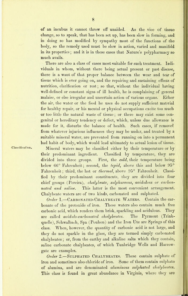 of an incubus it cannot throw off unaided. As the vice of tissue change, so to speak, that has been set up, has been slow in forming, and in doing so has modified by sympathy most of the functions of the body, so the remedy used must be slow in action, varied and manifold in its properties; and it is in these cases that Nature's polypharmacy so much avails. There are also a class of cases most suitable for such treatment. Indi- viduals in whom, without there being actual present or past disease, there is a want of that proper balance between the wear and tear of tissue which is ever going on, and the repairing and sustaining effects of nutrition, clarification or rest; so that, without the individual having well-defined or constant signs of ill health, he is complaining of general malaise, or else irregular and uncertain action of various organs. Either the air, the water or the food he uses do not supply sufficient material for healthy repair, or his mental or physical occupations excite too much or too little the natural waste of tissue; or there may exist some con- genital or hereditary tendency or defect, which, unless due allowance is made for it, disturbs the balance of health. Such cases, if removed from whatever injurious influences they may be under, and treated by a suitable mineral water, are prevented from running on into a permanent bad habit of body, which would lead ultimately to actual lesion of tissue. Mineral waters may be classified either by their temperature or by their predominant ingredient. Classified by temperature, they are divided into three groups. First, the cold, their temperature being below 66° Fahrenheit; second, the tepid, above this and below 95° Fahrenheit; third, the hot or thermal, above 95° Fahrenheit. Classi- fied by their predominant constituents, they are divided into four chief groups (Pereira), chalybeate, sulphureous, acidulous or carbon- nated and saline. This latter is the most convenient arrangement. Chalybeate waters are of two kinds, carbonated and sulphated. Order 1.—Carbonated-Chalybeate Waters. Contain the car- bonate of the protoxide of iron. These waters also contain much free carbonic acid, which renders them brisk, sparkling aDd acidulous. They are called acidulo-carbonatcd chalybeates. The Pyrmont (Trink- quelle), Schwalbach, Spa (Pouhon) and the Iron Ute are Springs of this class. When, however, the quantity of carbonic acid is not large, and they do not sparkle in the glass, they are termed simply carbonated chalybeates; or, from the earthy and alkaline salts which they contain, saline carbonate chalybeates, of which Tunbridge Wells and Harrow- gate are examples. Order 2.—Sulphated Chalybeates. These contain sulphate of iron and sometimes also chloride of iron. Some of them contain sulphate of alumina, and are denominated aluminous sulphated chalybeates. This class is found in great abundance in Virginia, where they are