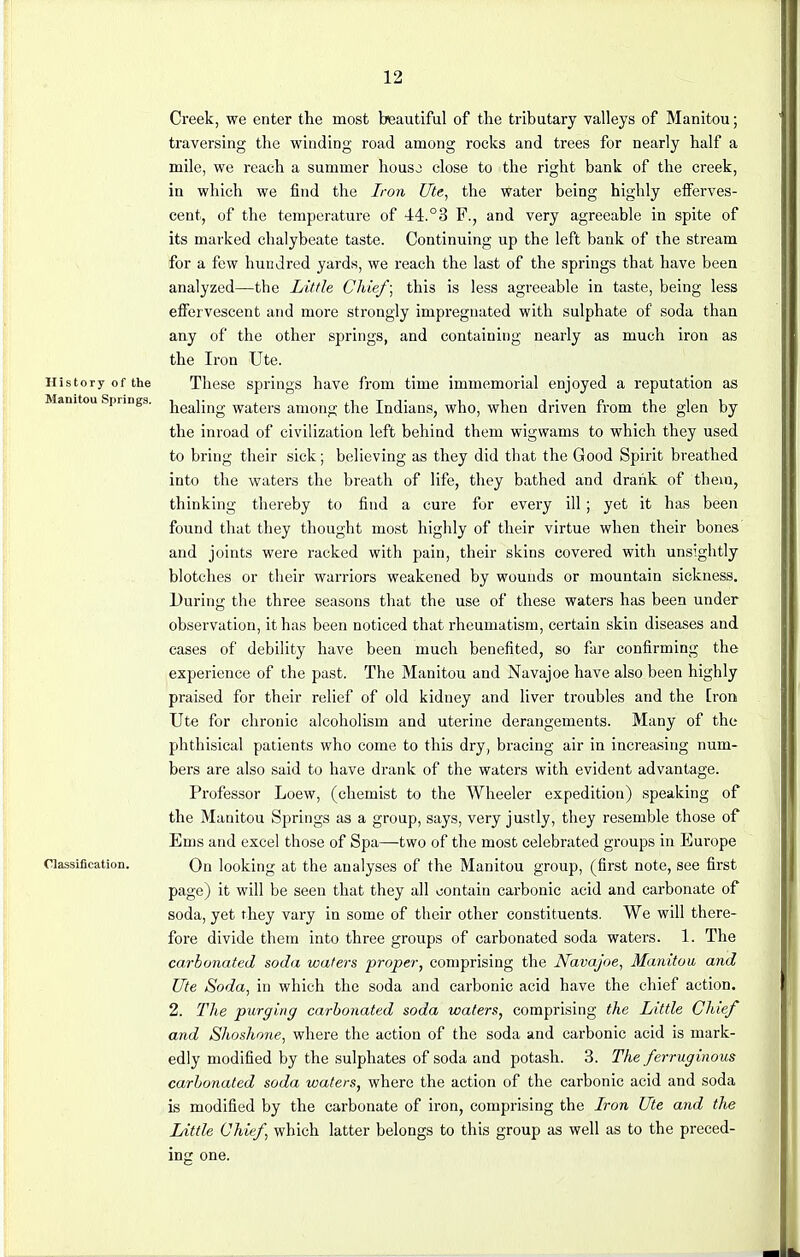 Creek, we enter the most beautiful of the tributary valleys of Manitou; traversing the winding road among rocks and trees for nearly half a mile, we reach a summer houso close to the right bank of the creek, in which we find the Iron Ute, the water being highly efferves- cent, of the temperature of 44.°3 F., and very agreeable in spite of its marked chalybeate taste. Continuing up the left bank of the stream for a few hundred yards, we reach the last of the springs that have been analyzed—the Little Chief; this is less agreeable in taste, being less effervescent and more strongly impregnated with sulphate of soda than any of the other springs, and containing nearly as much iron as the Iron Ute. History of the These springs have from time immemorial enjoyed a reputation as Mamtou Springs. jjea]}ng waters among the Indians, who, when driven from the glen by the inroad of civilization left behind them wigwams to which they used to bring their sick; believing as they did that the Good Spirit breathed into the waters the breath of life, they bathed and drank of them, thinking thereby to find a cure for every ill; yet it has been found that they thought most highly of their virtue when their bones and joints were racked with pain, their skins covered with unsightly blotches or their warriors weakened by wounds or mountain sickness. During the three seasons that the use of these waters has been under observation, it has been noticed that rheumatism, certain skin diseases and cases of debility have been much benefited, so far confirming the experience of the past. The Manitou and Navajoe have also been highly praised for their relief of old kidney and liver troubles and the [rort Ute for chronic alcoholism and uterine derangements. Many of the phthisical patients who come to this dry, bracing air in increasing num- bers are also said to have drank of the waters with evident advantage. Professor Loew, (chemist to the Wheeler expedition) speaking of the Manitou Springs as a group, says, very justly, they resemble those of Ems and excel those of Spa—two of the most celebrated groups in Europe Classification. On looking at the analyses of the Manitou group, (first note, see first page) it will be seen that they all contain carbonic acid and carbonate of soda, yet they vary in some of their other constituents. We will there- fore divide them into three groups of carbonated soda waters. 1. The carbonated soda waters proper, comprising the Navajoe, Manitou and Ute Soda, in which the soda and carbonic acid have the chief action. 2. The purging carbonated soda waters, comprising the Little Chief and Shoshone, where the action of the soda and carbonic acid is mark- edly modified by the sulphates of soda and potash. 3. The ferruginous carbonated soda waters, where the action of the carbonic acid and soda is modified by the carbonate of iron, comprising the Iron Ute and the Little Chief, which latter belongs to this group as well as to the preced- ing one.